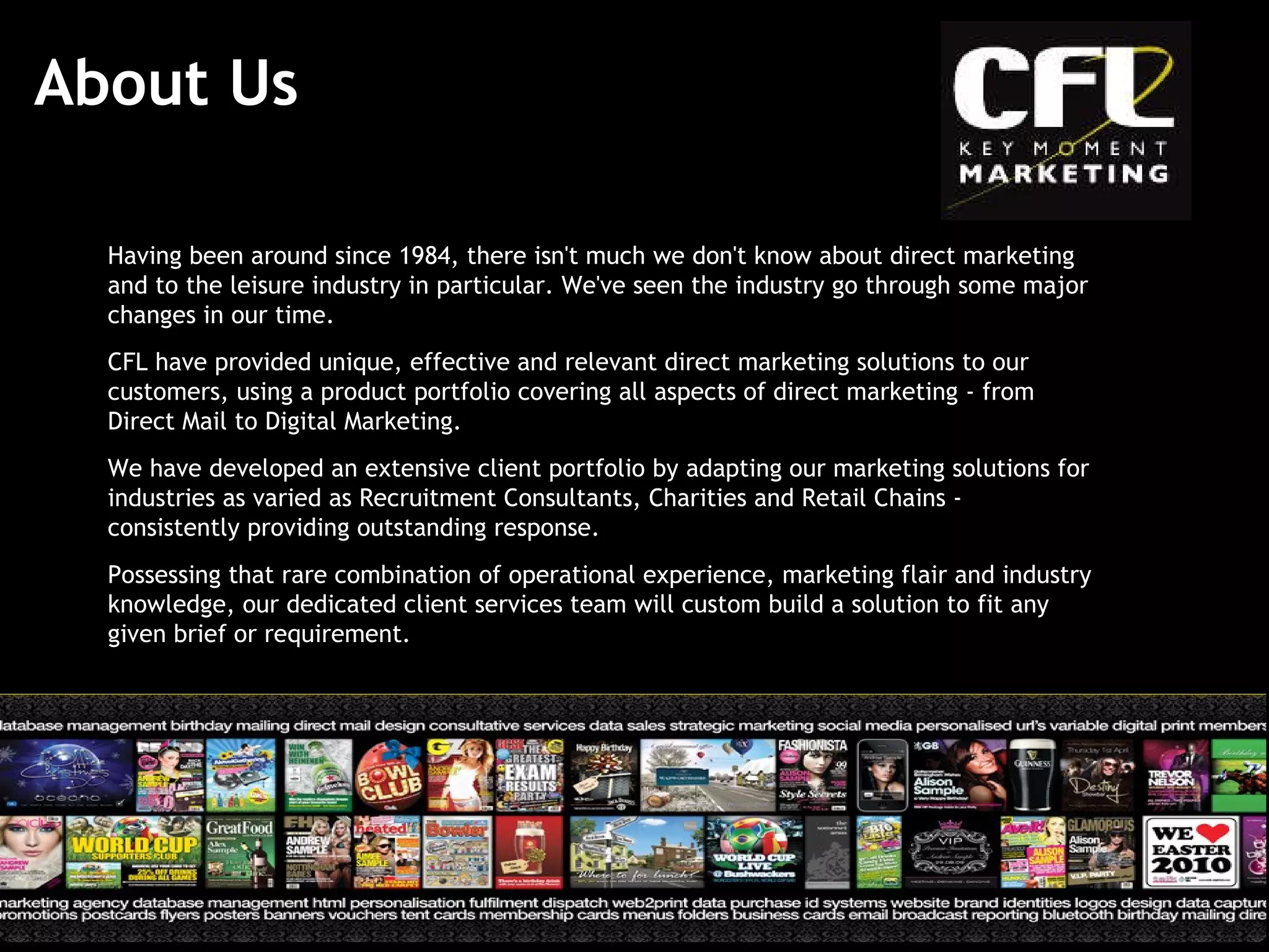About Us Having been around since 1984, there isn't much we don't know about direct marketing and to the leisure industry in particular. We've seen the industry go through some major changes in our time.  CFL have provided unique, effective and relevant direct marketing solutions to our customers, using a product portfolio covering all aspects of direct marketing - from Direct Mail to Digital Marketing. We have developed an extensive client portfolio by adapting our marketing solutions for industries as varied as Recruitment Consultants, Charities and Retail Chains - consistently providing outstanding response. Possessing that rare combination of operational experience, marketing flair and industry knowledge, our dedicated client services team will custom build a solution to fit any given brief or requirement.   