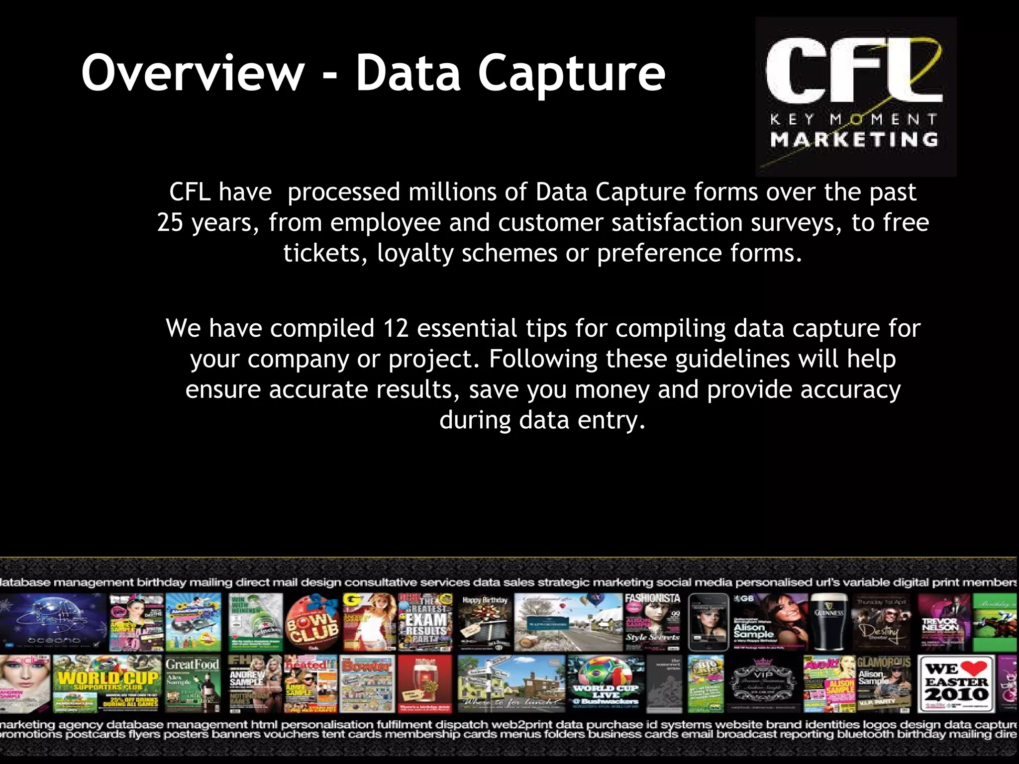 Overview - Data Capture CFL have  processed millions of Data Capture forms over the past 25 years, from employee and customer satisfaction surveys, to free tickets, loyalty schemes or preference forms. We have compiled 12 essential tips for compiling data capture for your company or project. Following these guidelines will help ensure accurate results, save you money and provide accuracy during data entry. 