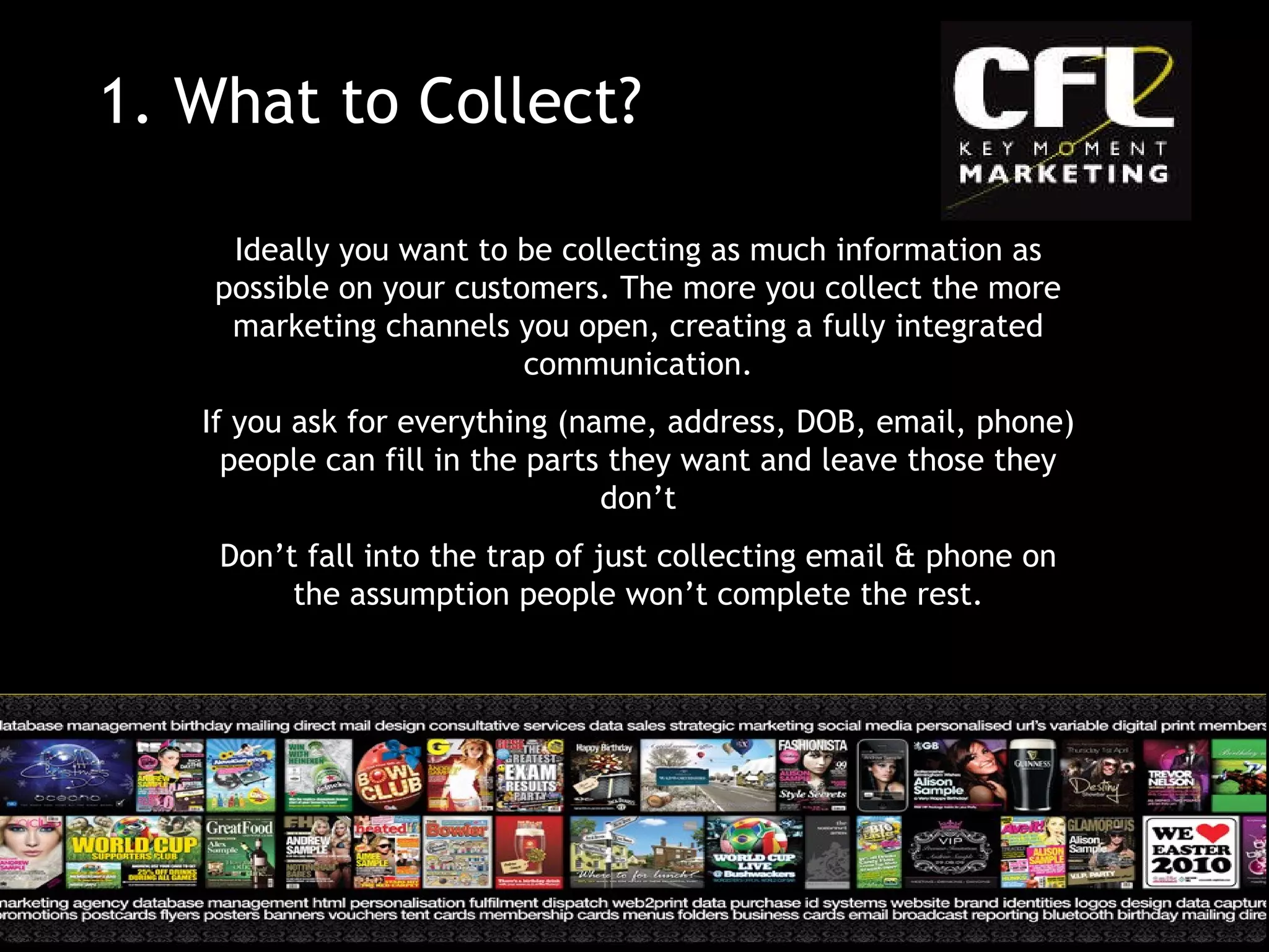 1.  What to Collect? Ideally you want to be collecting as much information as possible on your customers. The more you collect the more marketing channels you open, creating a fully integrated communication. If you ask for everything (name, address, DOB, email, phone) people can fill in the parts they want and leave those they don’t Don’t fall into the trap of just collecting email & phone on the assumption people won’t complete the rest. 