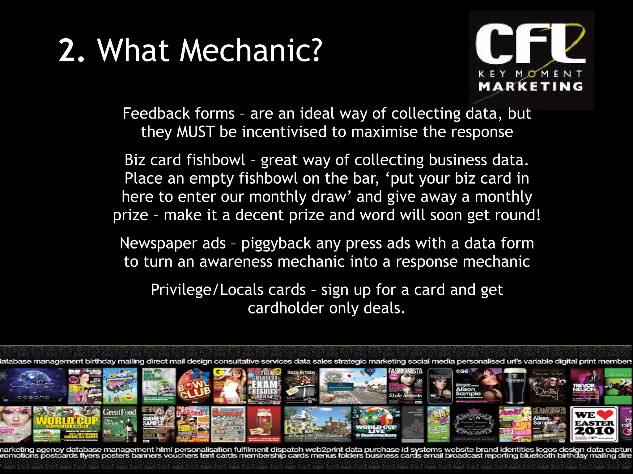 Feedback forms – are an ideal way of collecting data, but they MUST be incentivised to maximise the response Biz card fishbowl – great way of collecting business data. Place an empty fishbowl on the bar, ‘put your biz card in here to enter our monthly draw’ and give away a monthly prize – make it a decent prize and word will soon get round! Newspaper ads – piggyback any press ads with a data form to turn an awareness mechanic into a response mechanic Privilege/Locals cards – sign up for a card and get cardholder only deals. 2.  What Mechanic? 
