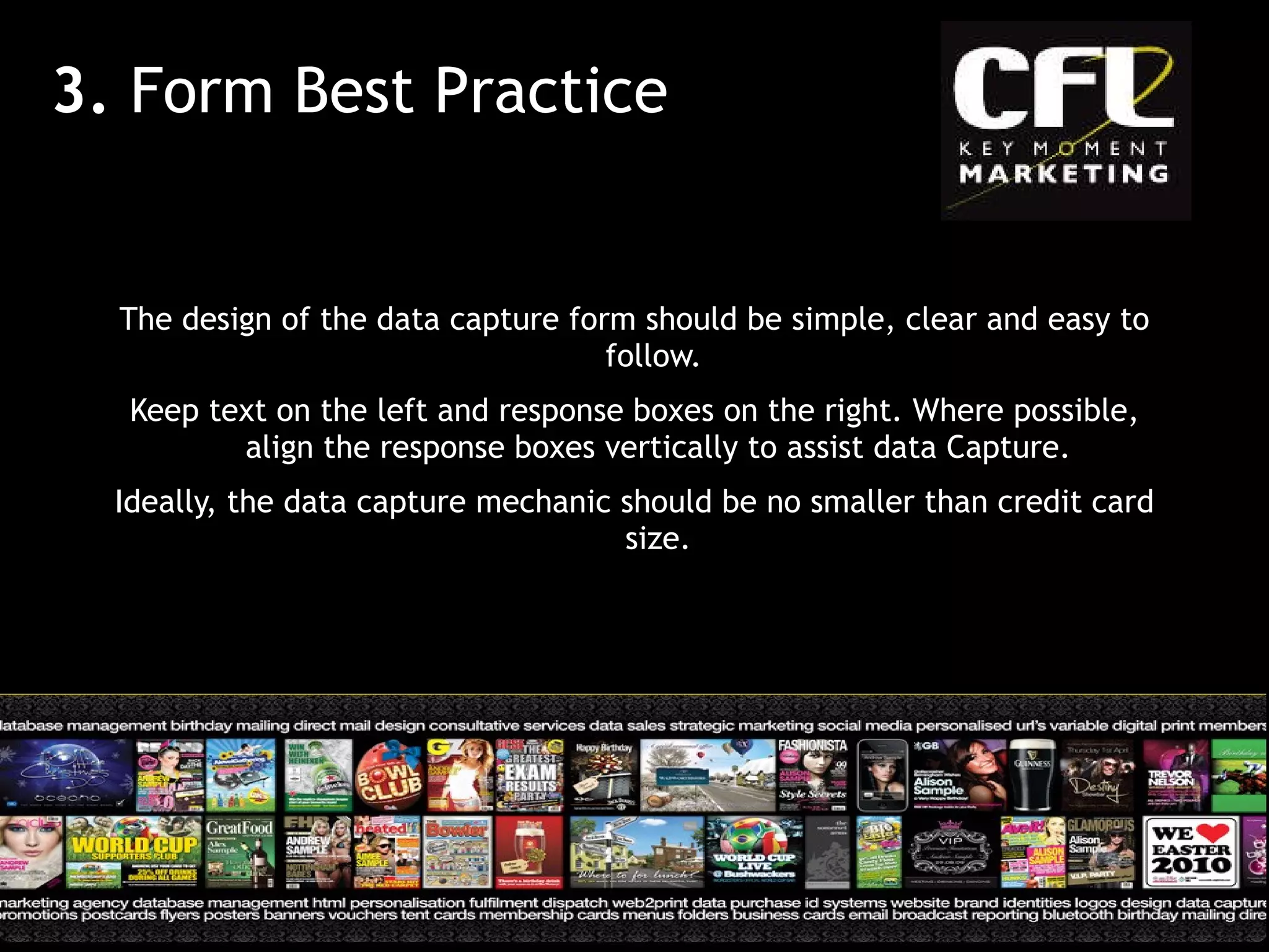 The design of the data capture form should be simple, clear and easy to follow.  Keep text on the left and response boxes on the right. Where possible, align the response boxes vertically to assist data Capture. Ideally, the data capture mechanic should be no smaller than credit card size. 3.  Form Best Practice 