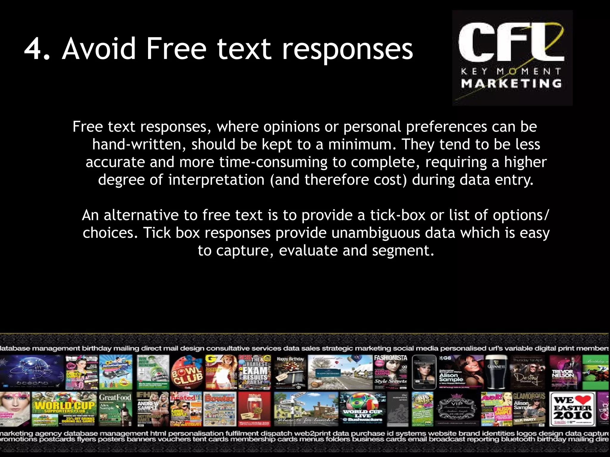 Free text responses, where opinions or personal preferences can be hand-written, should be kept to a minimum. They tend to be less accurate and more time-consuming to complete, requiring a higher degree of interpretation (and therefore cost) during data entry. An alternative to free text is to provide a tick-box or list of options/ choices. Tick box responses provide unambiguous data which is easy to capture, evaluate and segment. 4.  Avoid Free text responses 