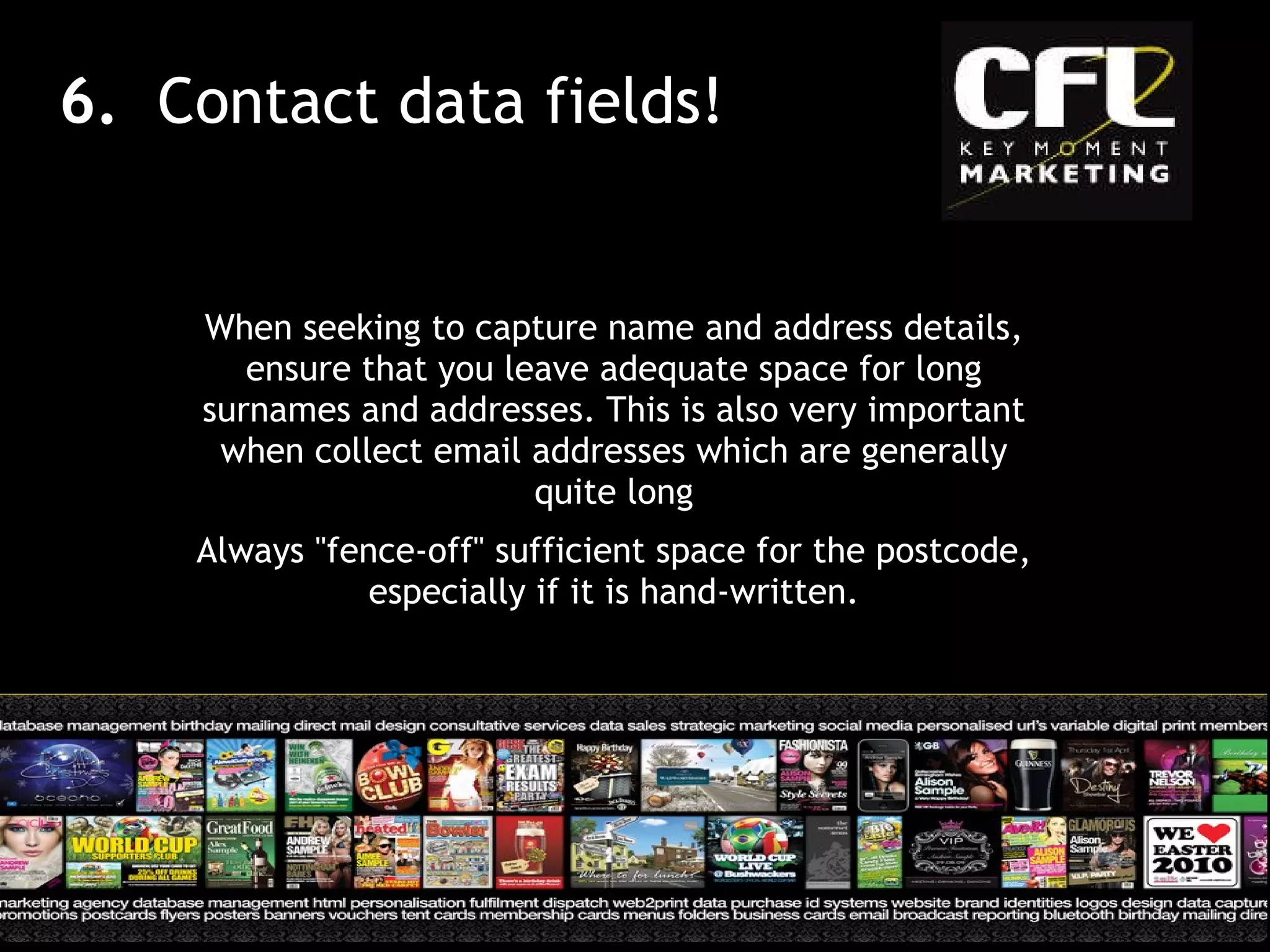 When seeking to capture name and address details, ensure that you leave adequate space for long surnames and addresses. This is also very important when collect email addresses which are generally quite long Always &quot;fence-off&quot; sufficient space for the postcode, especially if it is hand-written. 6.  Contact data fields! 