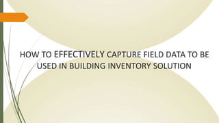 HOW TO EFFECTIVELY CAPTURE FIELD DATA TO BE
USED IN BUILDING INVENTORY SOLUTION
 