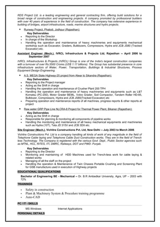 RDS Project Ltd. is a leading engineering and general contracting firm, offering build solutions for a
broad range of construction and engineering projects. A company promoted by professional builders
with over 40 years of experience in the field of construction. The company has extensive experience in
building of bridges, airport infrastructure, roads, marine structures and hydro projects.
      Runway Project, Phalodi, Jodhpur (Rajasthan):
          Key Deliverables
     •  Reporting to the Director
     •  In charge of the Workshop
     •  Handling the operation and maintenance of heavy machineries and equipments mechanical
        workshop such as Excavator, Graders, Bulldozers, Compressors, Hydra and JCB JS80 (Tracked
        Excavator) etc.
Assistant Engineer (Mech.), IVRCL Infrastructure & Projects Ltd, Rajasthan -- April 2006 to
        September 2007
IVRCL Infrastructures & Projects (IVRCL) Group is one of the India's largest construction companies
with a turnover of over Rs.5500 Crores (US$ 1.17 billions). The Group has substantial presence in core
infrastructure sectors of Water, Power, Transportation, Buildings & Industrial Structures, Process
Equipment Design Engineering.
        A.S. MEGA State Highway-25 project from Alwar to Sikandra (Rajasthan):
           Key Deliverables
     •    Reporting to the Project manager
     •    Acting as the Shift in charge
     •    Handling the operation and maintenance of Crusher Plant 200 TPH
     •    Handling the operation and maintenance of heavy machineries and equipments such as L&T
          Komatsu (PC-200), Motor Grader BEML, Volvo Grader, Soil Compactor, Tandem Roller HD-85,
          Bulldozer, Compressors, Hydra and JCB JS80(Tracked Excavator) etc
     •    Preparing operation and maintenance reports of all machines, progress reports & other reports at
          project
      Raw water GRP Pipe Line NLCRA-8 Project for Thermal Power Plant, Bikaner (Rajasthan):
         Key Deliverables
     •  Acting as the Shift in charge
     •  Responsible for planning & monitoring all components of pipeline works
     •  Handling the monitoring and maintenance of all heavy mechanical equipments and machineries
        such as Hydra (10T), Tata JD 315V and JCB 3DX etc.
Site Engineer (Mech.), Vichitra Constructions Pvt. Ltd, New Delhi -- July 2003 to March 2006
Vichitra Constructions Pvt. Ltd is a company handling all kinds of work of any magnitude in the field of
Telephone Cable laying and Telephone Cable Duct Construction works. They are in the field of Trench
less Technology. The Company is registered with the various Govt. Dept., Public Sector agencies such
as MTNL, HCL, RITES, ITI, DMRC, Railways, DOT and PWD- Punjab.
            Key Deliverables
     •    Reporting to the Director
     •    Monitoring and maintaining of HDD Machines used for Trench-less work for cable laying &
          related works
     •    Managing of all the staff on the project
     •    Handling the operation & Maintenance of Twin Chassis Portable Crushing and Screening Plant
          for GSB manufacture used in execution of Highway projects
EDUCATIONAL QUALIFICATIONS
     Bachelor of Engineering BE - Mechanical – Dr. B.R Ambedkar University, Agra, UP – 2003 with
     72%
TRAININGS

         Safety in construction
         Plant & Machinery System & Procedure training programme
         Auto-CAD
PC / IT - SKILLS
          MS Windows                Internet Applications
PERSONAL DETAILS
 