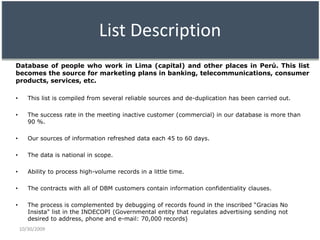 List DescriptionDatabase of people who work in Lima (capital) and other places in Perú. This list becomes the source formarketing plans in banking, telecommunications, consumer products, services, etc.This list is compiled from several reliable sources and de-duplication has been carried out.The success rate in the meeting inactive customer (commercial) in our database is more than 90 %.Our sources of information refreshed data each 45 to 60 days. The data is national in scope. Ability to process high-volume records in a little time. The contracts with all of DBM customers contain information confidentiality clauses. The process is complemented by debugging of records found in the inscribed “Gracias No Insista" list in the INDECOPI (Governmental entity that regulates advertising sending not desired to address, phone and e-mail: 70,000 records)10/29/2009