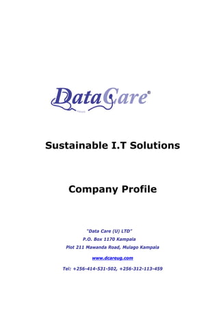 Sustainable I.T Solutions



     Company Profile



            “Data Care (U) LTD”
          P.O. Box 1170 Kampala
    Plot 211 Mawanda Road, Mulago Kampala

              www.dcareug.com

   Tel: +256-414-531-502, +256-312-113-459
 