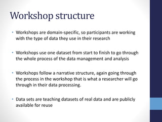 Workshop structure
• Workshops are domain-specific, so participants are working
with the type of data they use in their research
• Workshops use one dataset from start to finish to go through
the whole process of the data management and analysis
• Workshops follow a narrative structure, again going through
the process in the workshop that is what a researcher will go
through in their data processing.
• Data sets are teaching datasets of real data and are publicly
available for reuse
 