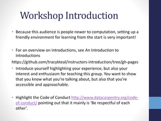Workshop Introduction
• Because this audience is people newer to computation, setting up a
friendly environment for learning from the start is very important!
• For an overview on introductions, see An Introduction to
Introductions
https://github.com/tracykteal/instructors-introduction/tree/gh-pages
• Introduce yourself highlighting your experience, but also your
interest and enthusiasm for teaching this group. You want to show
that you know what you’re talking about, but also that you’re
accessible and approachable.
• Highlight the Code of Conduct http://www.datacarpentry.org/code-
of-conduct/ pointing out that it mainly is ‘Be respectful of each
other’.
 