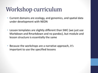Workshop curriculum
• Current domains are ecology, and genomics, and spatial data
under development with NEON
• Lesson templates are slightly different than SWC (we just use
Markdown and Rmarkdown and no pandoc), but module and
lesson structure is essentially the same
• Because the workshops are a narrative approach, it’s
important to use the specified lessons
 