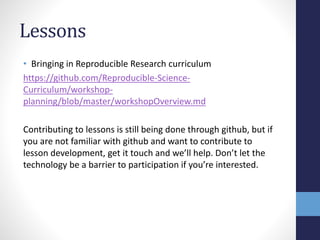 Lessons
• Bringing in Reproducible Research curriculum
https://github.com/Reproducible-Science-
Curriculum/workshop-
planning/blob/master/workshopOverview.md
Contributing to lessons is still being done through github, but if
you are not familiar with github and want to contribute to
lesson development, get it touch and we’ll help. Don’t let the
technology be a barrier to participation if you’re interested.
 