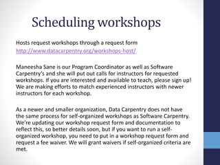 Scheduling workshops
Hosts request workshops through a request form
http://www.datacarpentry.org/workshops-host/
Maneesha Sane is our Program Coordinator as well as Software
Carpentry’s and she will put out calls for instructors for requested
workshops. If you are interested and available to teach, please sign up!
We are making efforts to match experienced instructors with newer
instructors for each workshop.
As a newer and smaller organization, Data Carpentry does not have
the same process for self-organized workshops as Software Carpentry.
We’re updating our workshop request form and documentation to
reflect this, so better details soon, but if you want to run a self-
organized workshop, you need to put in a workshop request form and
request a fee waiver. We will grant waivers if self-organized criteria are
met.
 
