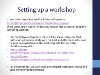 Setting up a workshop
• Workshop templates are like Software Carpentry
https://github.com/datacarpentry/workshop-template
If the workshop is not self-organized, you can also ask us to set up the
workshop web site.
• Like for Software Carpentry, there will be a lead instructor. That
instructor will communicate with the host and other instructors and
helpers in preparation for the workshop with the instructor
checklists as a guide.
• http://software-
carpentry.org/workshops/checklists/lead_instructor.html
• http://software-
carpentry.org/workshops/checklists/instructors.html
• For all workshops, we will set up pre and post workshop surveys and
send them to you to distribute
 