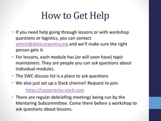 • If you need help going through lessons or with workshop
questions or logistics, you can contact
admin@datacarpentry.org and we’ll make sure the right
person gets it.
• For lessons, each module has (or will soon have) topic
maintainers. They are people you can ask questions about
individual modules.
• The SWC discuss list is a place to ask questions
• We also just set up a Slack channel! Request to join.
https://carpentries.slack.com
• There are regular debriefing meetings being run by the
Mentoring Subcommittee. Come there before a workshop to
ask questions about lessons.
How to Get Help
 