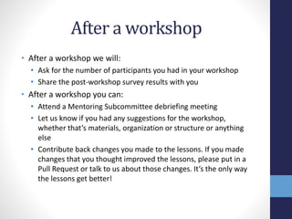 After a workshop
• After a workshop we will:
• Ask for the number of participants you had in your workshop
• Share the post-workshop survey results with you
• After a workshop you can:
• Attend a Mentoring Subcommittee debriefing meeting
• Let us know if you had any suggestions for the workshop,
whether that’s materials, organization or structure or anything
else
• Contribute back changes you made to the lessons. If you made
changes that you thought improved the lessons, please put in a
Pull Request or talk to us about those changes. It’s the only way
the lessons get better!
 
