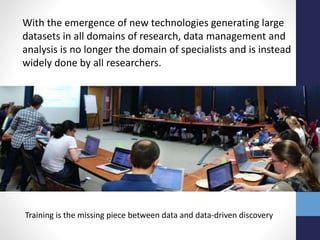 With the emergence of new technologies generating large
datasets in all domains of research, data management and
analysis is no longer the domain of specialists and is instead
widely done by all researchers.
Training is the missing piece between data and data-driven discovery
 