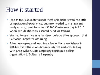 How it started
• Idea to focus on materials for these researchers who had little
computational experience, but now needed to manage and
analyze data, came from an NSF BIO Center meeting in 2013
where we identified this shared need for training
• Wanted to use the same hands-on collaborative approach that
Software Carpentry was using
• After developing and teaching a few of these workshops in
2014, we saw there was broader interest and after talking
with Greg Wilson, Data Carpentry began as a sibling
organization to Software Carpentry
 