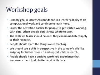 Workshop goals
• Primary goal is increased confidence in a learners ability to do
computational work and continue to learn more.
• Lower the activation barrier for people to get started working
with data. Often people don’t know where to start.
• The skills we teach should be ones they can immediately apply
to their research.
• People should learn the things we’re teaching.
• We should see a shift in perspective in the value of skills like
scripting for better research and reproducible research.
• People should have a positive workshop experience that
empowers them to do better work with data.
 