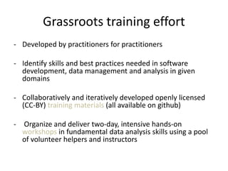 Grassroots training effort
- Developed by practitioners for practitioners
- Identify skills and best practices needed in software
development, data management and analysis in given
domains
- Collaboratively and iteratively developed openly licensed
(CC-BY) training materials (all available on github)
- Organize and deliver two-day, intensive hands-on
workshops in fundamental data analysis skills using a pool
of volunteer helpers and instructors
 