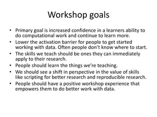 Workshop goals
• Primary goal is increased confidence in a learners ability to
do computational work and continue to learn more.
• Lower the activation barrier for people to get started
working with data. Often people don’t know where to start.
• The skills we teach should be ones they can immediately
apply to their research.
• People should learn the things we’re teaching.
• We should see a shift in perspective in the value of skills
like scripting for better research and reproducible research.
• People should have a positive workshop experience that
empowers them to do better work with data.
 