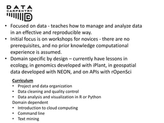 • Focused on data - teaches how to manage and analyze data
in an effective and reproducible way.
• Initial focus is on workshops for novices - there are no
prerequisites, and no prior knowledge computational
experience is assumed.
• Domain specific by design – currently have lessons in
ecology, in genomics developed with iPlant, in geospatial
data developed with NEON, and on APIs with rOpenSci
Curriculum
• Project and data organization
• Data cleaning and quality control
• Data analysis and visualization in R or Python
Domain dependent
• Introduction to cloud computing
• Command line
• Text mining
 