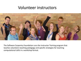 Volunteer instructors
The Software Carpentry Foundation runs the Instructor Training program that
teaches volunteers teaching pedagogy and specific strategies for teaching
computational skills in a workshop format.
 