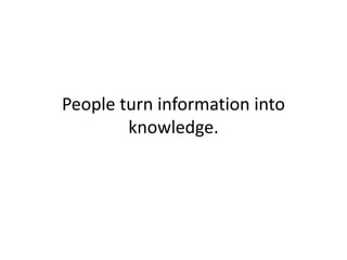 People turn information into
knowledge.
 