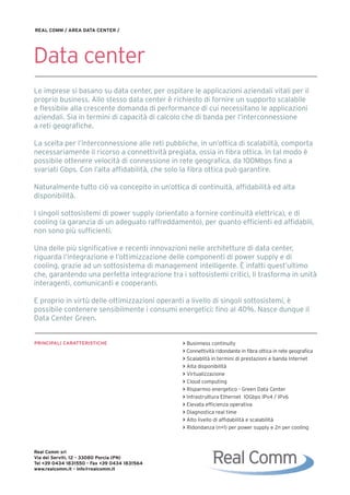 REAL COMM / AREA DATA CENTER /




Data center
Le imprese si basano su data center, per ospitare le applicazioni aziendali vitali per il
proprio business. Allo stesso data center è richiesto di fornire un supporto scalabile
e flessibile alla crescente domanda di performance di cui necessitano le applicazioni
aziendali. Sia in termini di capacità di calcolo che di banda per l’interconnessione
a reti geografiche.

La scelta per l’interconnessione alle reti pubbliche, in un’ottica di scalabiltà, comporta
necessariamente il ricorso a connettività pregiata, ossia in fibra ottica. In tal modo è
possibile ottenere velocità di connessione in rete geografica, da 100Mbps fino a
svariati Gbps. Con l’alta affidabilità, che solo la fibra ottica può garantire.

Naturalmente tutto ciò va concepito in un’ottica di continuità, affidabilità ed alta
disponibilità.

I singoli sottosistemi di power supply (orientato a fornire continuità elettrica), e di
cooling (a garanzia di un adeguato raffreddamento), per quanto efficienti ed affidabili,
non sono più sufficienti.

Una delle più significative e recenti innovazioni nelle architetture di data center,
riguarda l’integrazione e l’ottimizzazione delle componenti di power supply e di
cooling, grazie ad un sottosistema di management intelligente. È infatti quest’ultimo
che, garantendo una perfetta integrazione tra i sottosistemi critici, li trasforma in unità
interagenti, comunicanti e cooperanti.

E proprio in virtù delle ottimizzazioni operanti a livello di singoli sottosistemi, è
possibile contenere sensibilmente i consumi energetici: fino al 40%. Nasce dunque il
Data Center Green.


PRINCIPALI CARATTERISTICHE                      > Businness continuity
                                                > Connettività ridondante in fibra ottica in rete geografica
                                                > Scalablità in termini di prestazioni e banda Internet
                                                > Alta disponibilità
                                                > Virtualizzazione
                                                > Cloud computing
                                                > Risparmio energetico - Green Data Center
                                                > Infrastruttura Ethernet 10Gbps IPv4 / IPv6
                                                > Elevata efficienza operativa
                                                > Diagnostica real time
                                                > Alto livello di affidabilità e scalabilità
                                                > Ridondanza (n+1) per power supply e 2n per cooling



Real Comm srl
Via dei Serviti, 12 - 33080 Porcia (PN)
Tel +39 0434 1831550 - Fax +39 0434 1831564
www.realcomm.it - info@realcomm.it
 