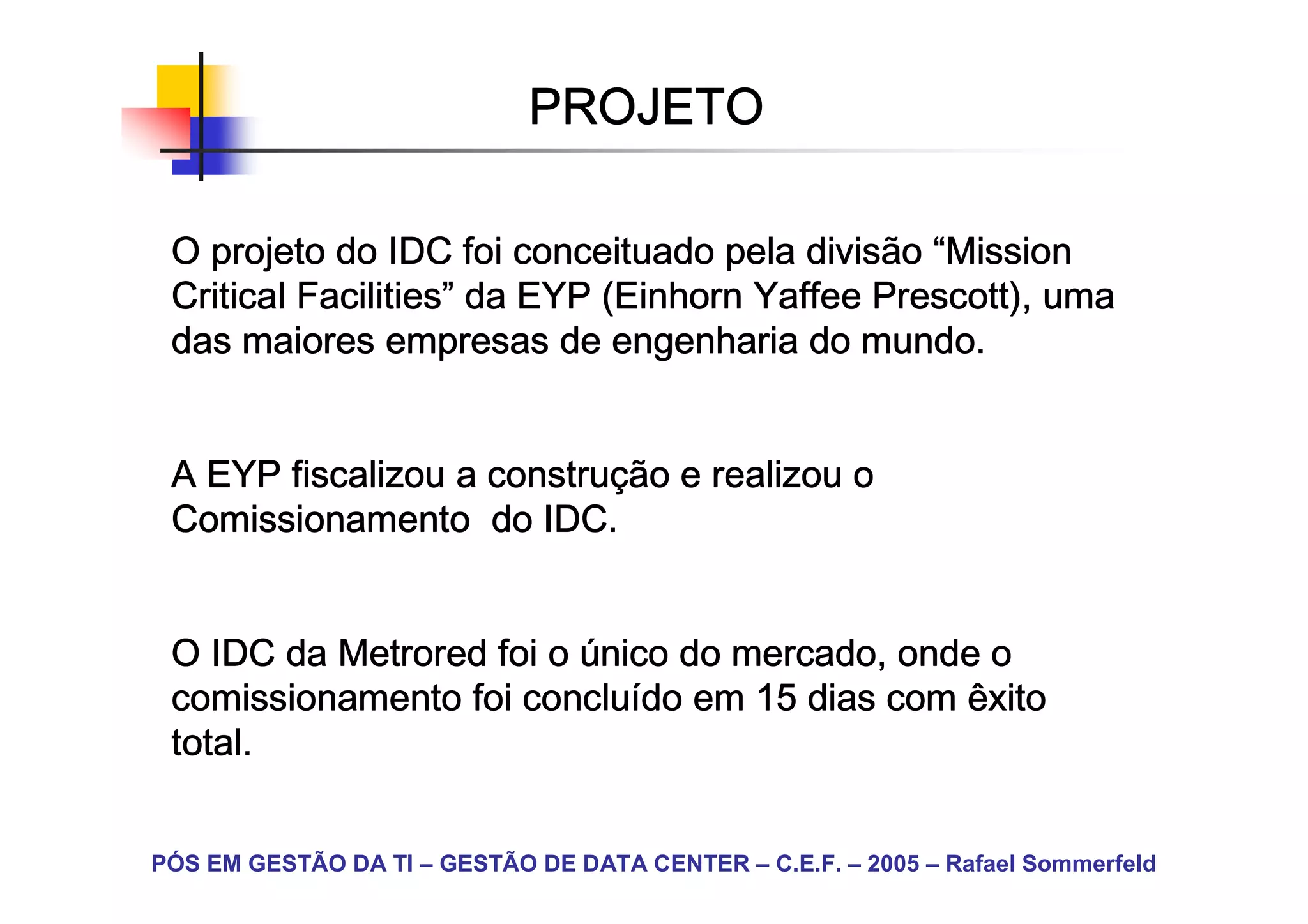 PROJETO

 O projeto do IDC foi conceituado pela divisão “Mission
 Critical Facilities” da EYP (Einhorn Yaffee Prescott), uma
          Facilities”        (Einhorn
 das maiores empresas de engenharia do mundo.


                    construç
 A EYP fiscalizou a construção e realizou o
 Comissionamento do IDC.


 O IDC da Metrored foi o único do mercado, onde o
                     concluí
 comissionamento foi concluído em 15 dias com êxito
 total.


PÓS EM GESTÃO DA TI – GESTÃO DE DATA CENTER – C.E.F. – 2005 – Rafael Sommerfeld
 