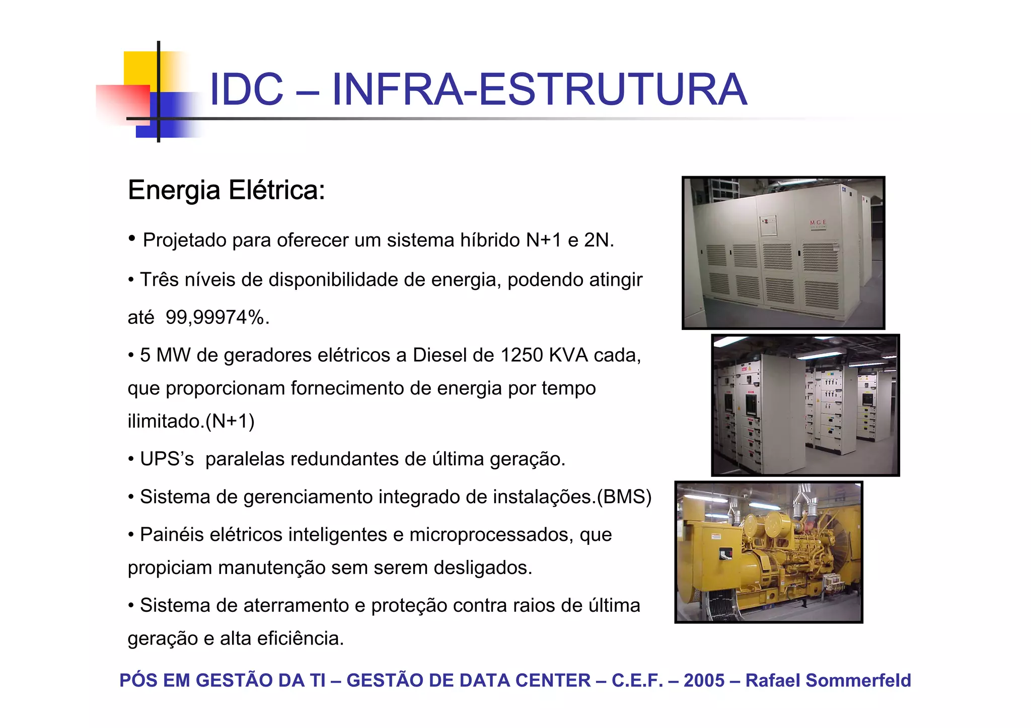 IDC – INFRA-ESTRUTURA
               INFRA-

        Elé
Energia Elétrica:
• Projetado para oferecer um sistema híbrido N+1 e 2N.
• Três níveis de disponibilidade de energia, podendo atingir
até 99,99974%.
• 5 MW de geradores elétricos a Diesel de 1250 KVA cada,
que proporcionam fornecimento de energia por tempo
ilimitado.(N+1)
• UPS’s paralelas redundantes de última geração.
• Sistema de gerenciamento integrado de instalações.(BMS)
• Painéis elétricos inteligentes e microprocessados, que
propiciam manutenção sem serem desligados.
• Sistema de aterramento e proteção contra raios de última
geração e alta eficiência.

PÓS EM GESTÃO DA TI – GESTÃO DE DATA CENTER – C.E.F. – 2005 – Rafael Sommerfeld
 