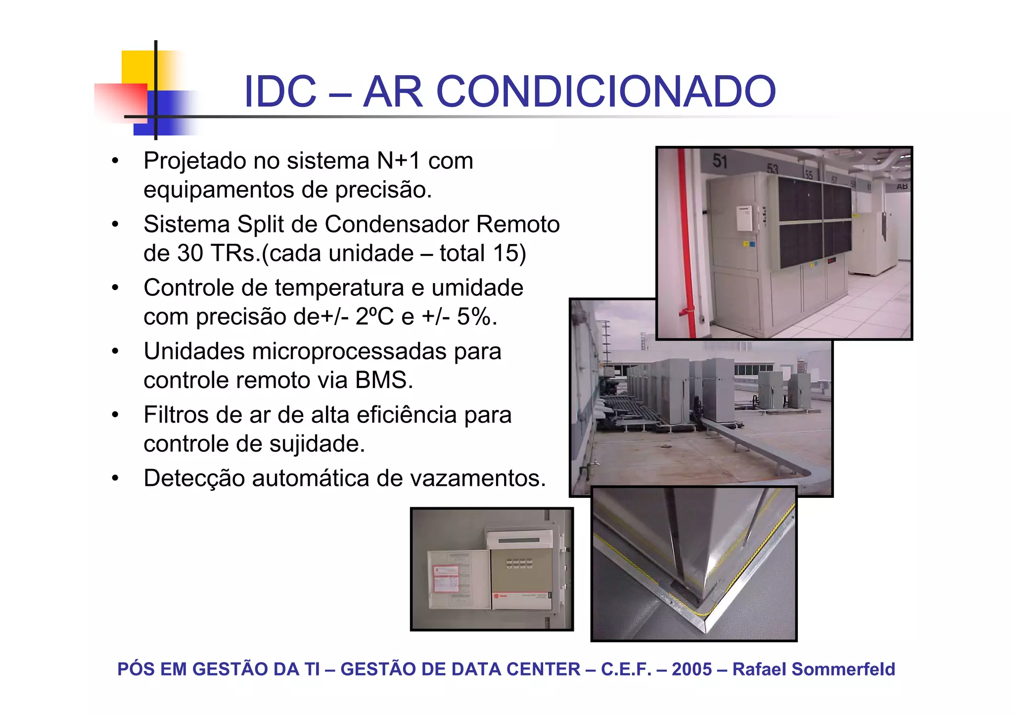 IDC – AR CONDICIONADO
• Projetado no sistema N+1 com
  equipamentos de precisão.
• Sistema Split de Condensador Remoto
  de 30 TRs.(cada unidade – total 15)
• Controle de temperatura e umidade
  com precisão de+/- 2⁰C e +/- 5%.
• Unidades microprocessadas para
  controle remoto via BMS.
• Filtros de ar de alta eficiência para
  controle de sujidade.
• Detecção automática de vazamentos.




PÓS EM GESTÃO DA TI – GESTÃO DE DATA CENTER – C.E.F. – 2005 – Rafael Sommerfeld
 