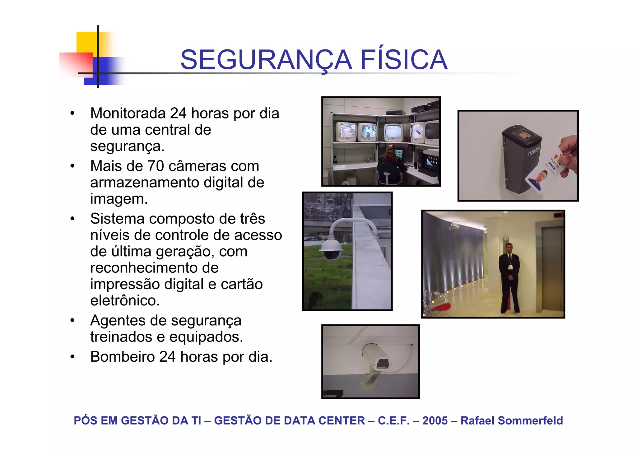SEGURANÇA FÍSICA
• Monitorada 24 horas por dia
  de uma central de
  segurança.
• Mais de 70 câmeras com
  armazenamento digital de
  imagem.
• Sistema composto de três
  níveis de controle de acesso
  de última geração, com
  reconhecimento de
  impressão digital e cartão
  eletrônico.
• Agentes de segurança
  treinados e equipados.
• Bombeiro 24 horas por dia.



PÓS EM GESTÃO DA TI – GESTÃO DE DATA CENTER – C.E.F. – 2005 – Rafael Sommerfeld
 