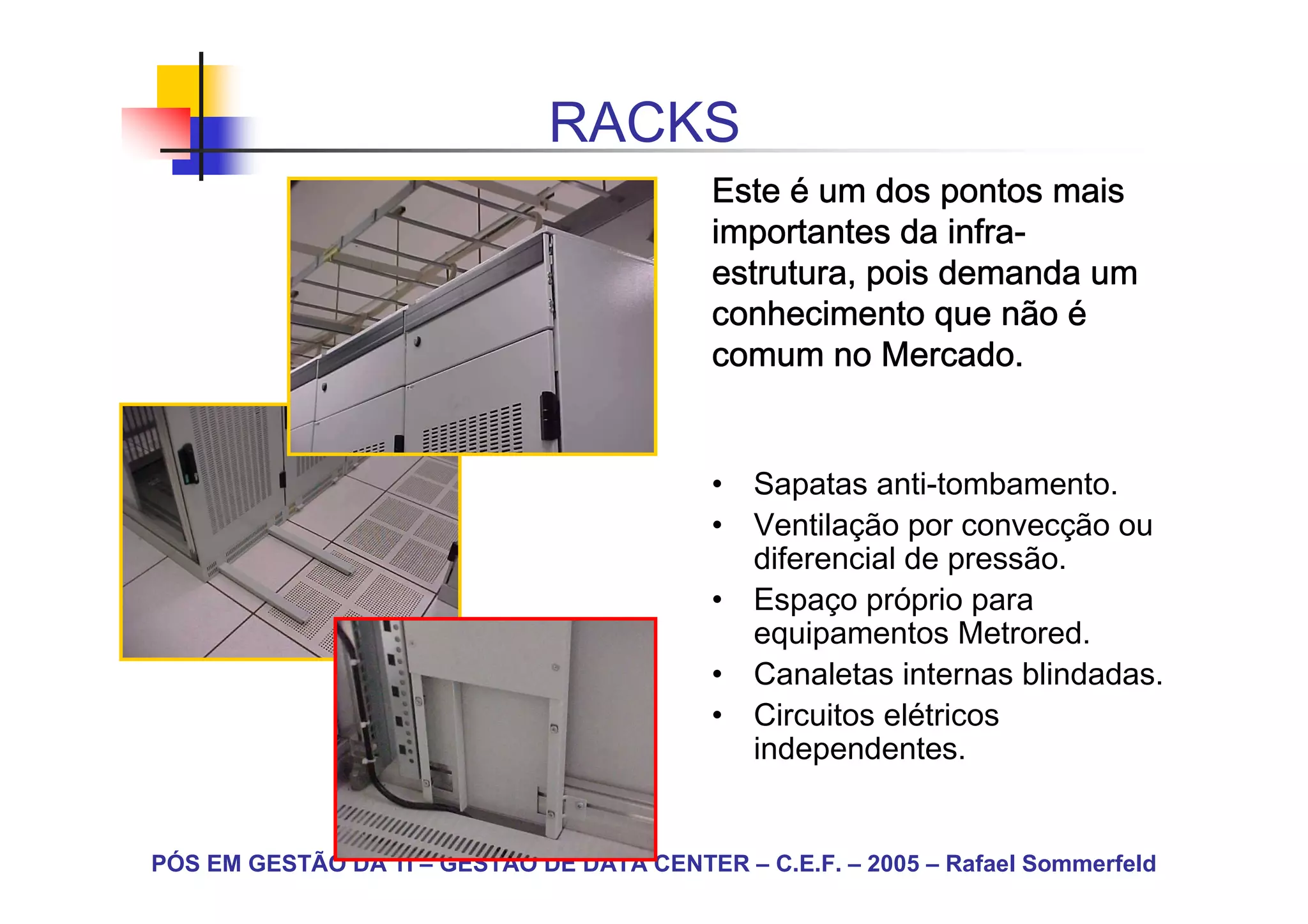 RACKS
                                            Este é um dos pontos mais
                                                            infra-
                                            importantes da infra-
                                            estrutura, pois demanda um
                                            conhecimento que não é
                                            comum no Mercado.


                                            • Sapatas anti-tombamento.
                                            • Ventilação por convecção ou
                                              diferencial de pressão.
                                            • Espaço próprio para
                                              equipamentos Metrored.
                                            • Canaletas internas blindadas.
                                            • Circuitos elétricos
                                              independentes.


PÓS EM GESTÃO DA TI – GESTÃO DE DATA CENTER – C.E.F. – 2005 – Rafael Sommerfeld
 