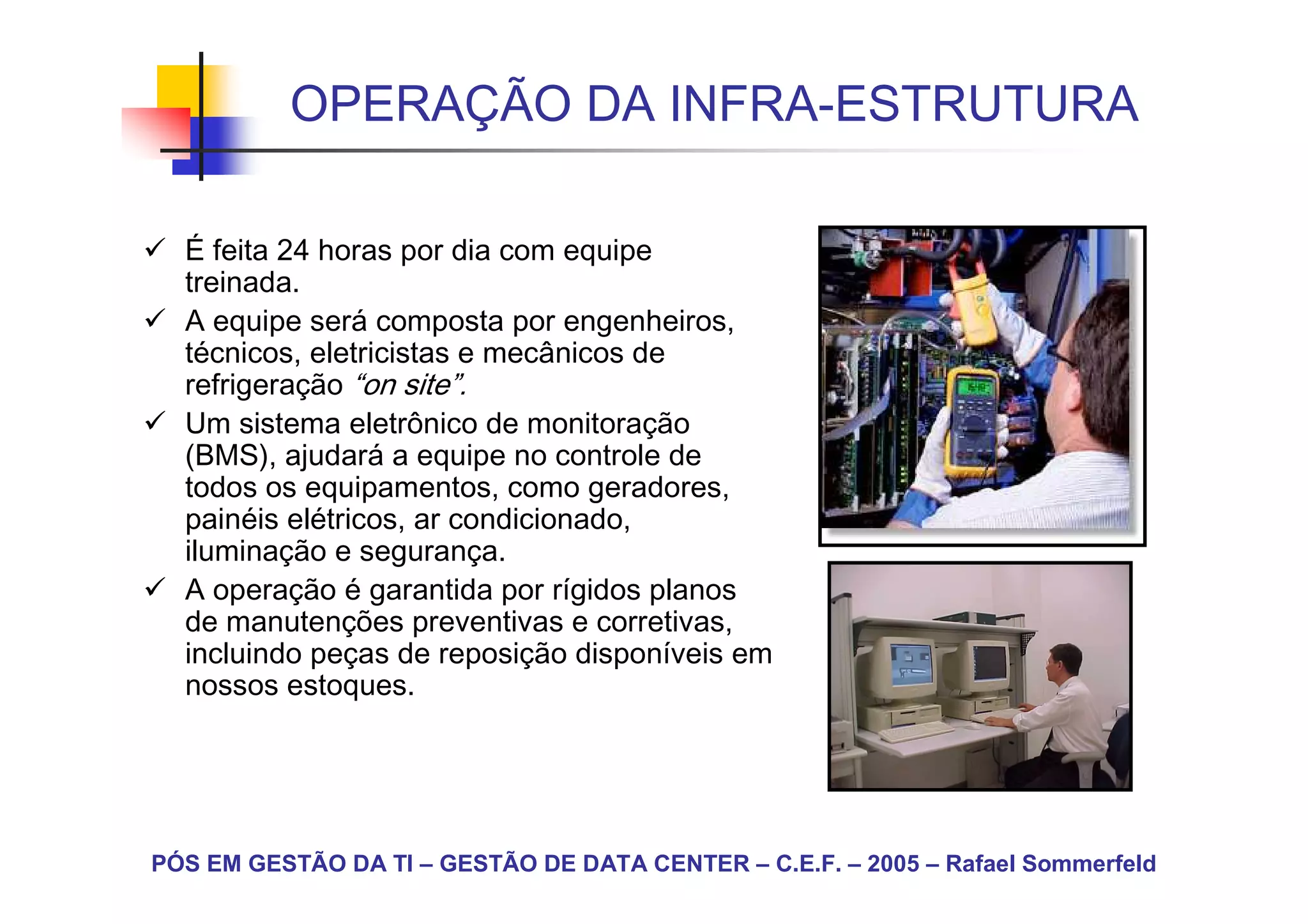OPERAÇÃO DA INFRA-ESTRUTURA

  É feita 24 horas por dia com equipe
  treinada.
  A equipe será composta por engenheiros,
  técnicos, eletricistas e mecânicos de
  refrigeração “on site”.
  Um sistema eletrônico de monitoração
  (BMS), ajudará a equipe no controle de
  todos os equipamentos, como geradores,
  painéis elétricos, ar condicionado,
  iluminação e segurança.
  A operação é garantida por rígidos planos
  de manutenções preventivas e corretivas,
  incluindo peças de reposição disponíveis em
  nossos estoques.




PÓS EM GESTÃO DA TI – GESTÃO DE DATA CENTER – C.E.F. – 2005 – Rafael Sommerfeld
 