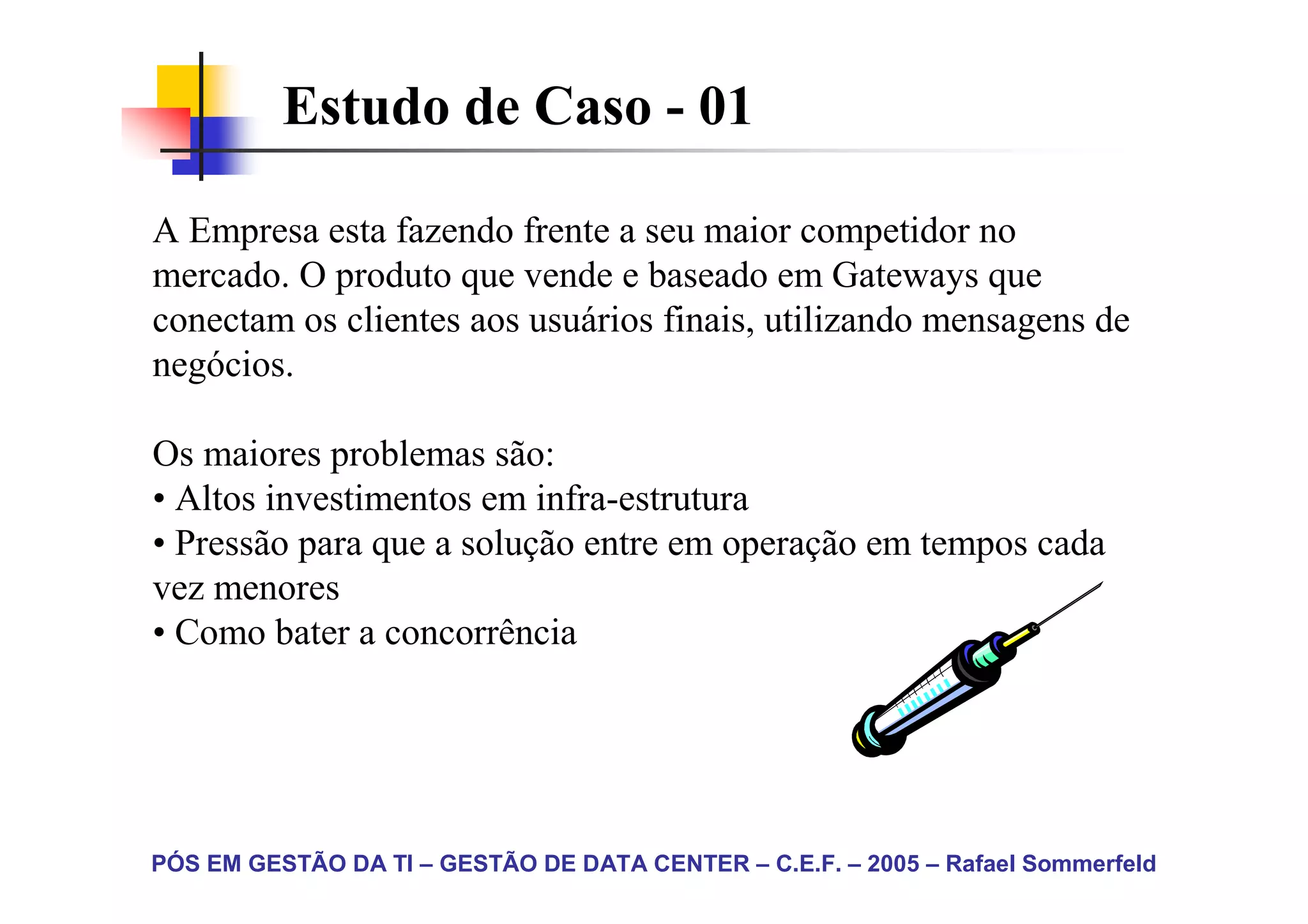 Estudo de Caso - 01

A Empresa esta fazendo frente a seu maior competidor no
mercado. O produto que vende e baseado em Gateways que
conectam os clientes aos usuários finais, utilizando mensagens de
negócios.

Os maiores problemas são:
• Altos investimentos em infra-estrutura
• Pressão para que a solução entre em operação em tempos cada
vez menores
• Como bater a concorrência




PÓS EM GESTÃO DA TI – GESTÃO DE DATA CENTER – C.E.F. – 2005 – Rafael Sommerfeld
 