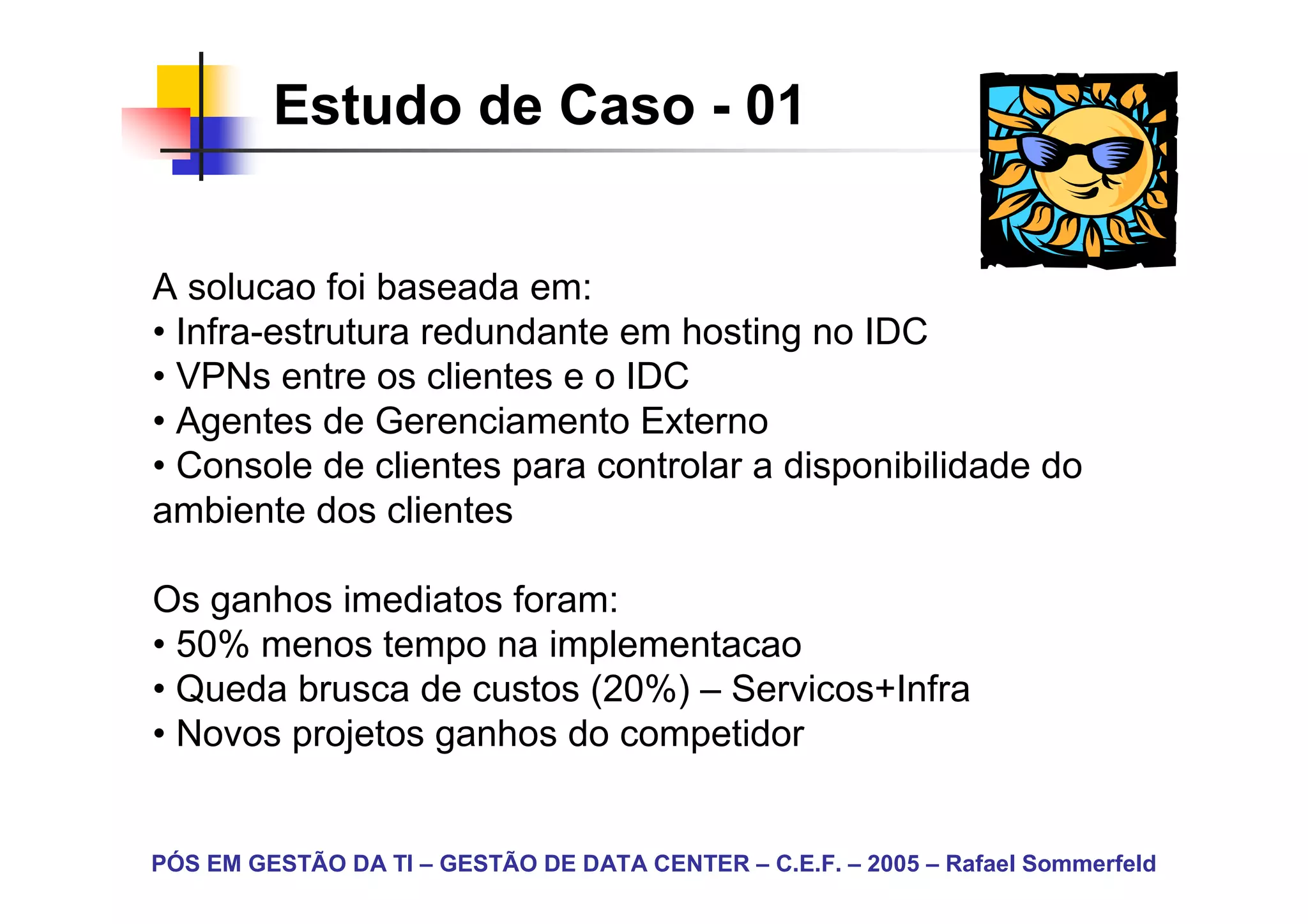 Estudo de Caso - 01


A solucao foi baseada em:
• Infra-estrutura redundante em hosting no IDC
• VPNs entre os clientes e o IDC
• Agentes de Gerenciamento Externo
• Console de clientes para controlar a disponibilidade do
ambiente dos clientes

Os ganhos imediatos foram:
• 50% menos tempo na implementacao
• Queda brusca de custos (20%) – Servicos+Infra
• Novos projetos ganhos do competidor


PÓS EM GESTÃO DA TI – GESTÃO DE DATA CENTER – C.E.F. – 2005 – Rafael Sommerfeld
 