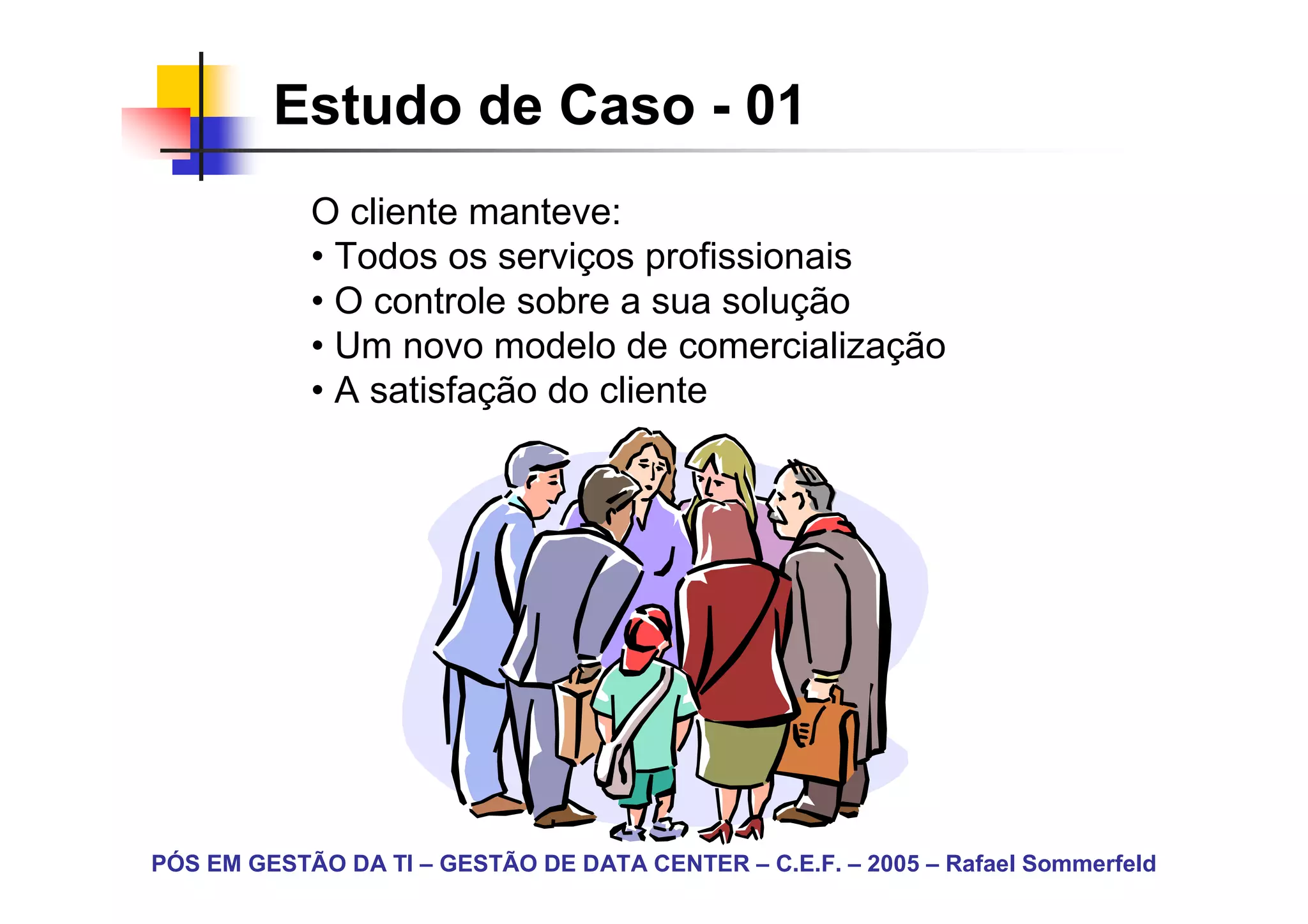 Estudo de Caso - 01
            O cliente manteve:
            • Todos os serviços profissionais
            • O controle sobre a sua solução
            • Um novo modelo de comercialização
            • A satisfação do cliente




PÓS EM GESTÃO DA TI – GESTÃO DE DATA CENTER – C.E.F. – 2005 – Rafael Sommerfeld
 