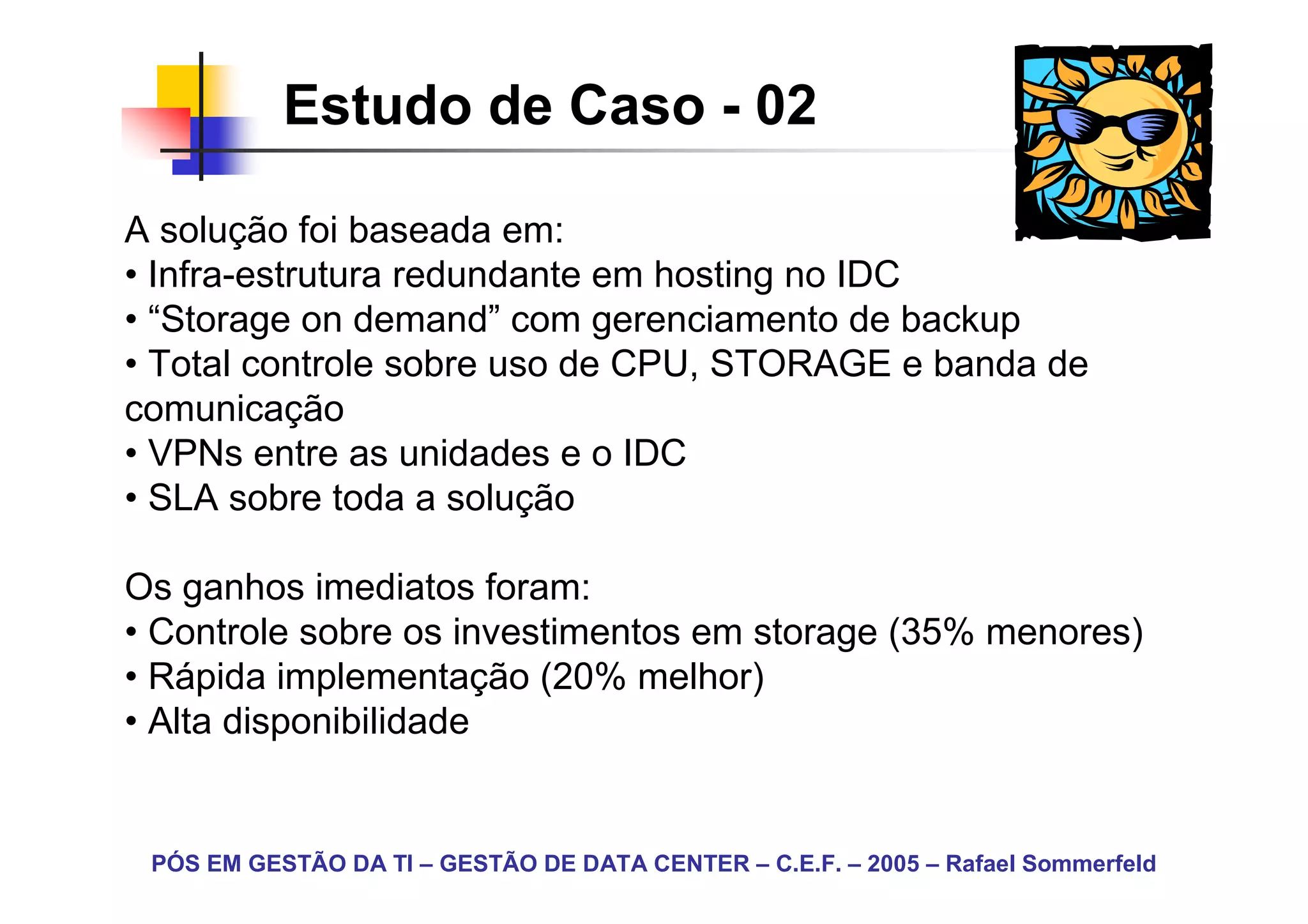 Estudo de Caso - 02

A solução foi baseada em:
• Infra-estrutura redundante em hosting no IDC
• “Storage on demand” com gerenciamento de backup
• Total controle sobre uso de CPU, STORAGE e banda de
comunicação
• VPNs entre as unidades e o IDC
• SLA sobre toda a solução

Os ganhos imediatos foram:
• Controle sobre os investimentos em storage (35% menores)
• Rápida implementação (20% melhor)
• Alta disponibilidade


 PÓS EM GESTÃO DA TI – GESTÃO DE DATA CENTER – C.E.F. – 2005 – Rafael Sommerfeld
 