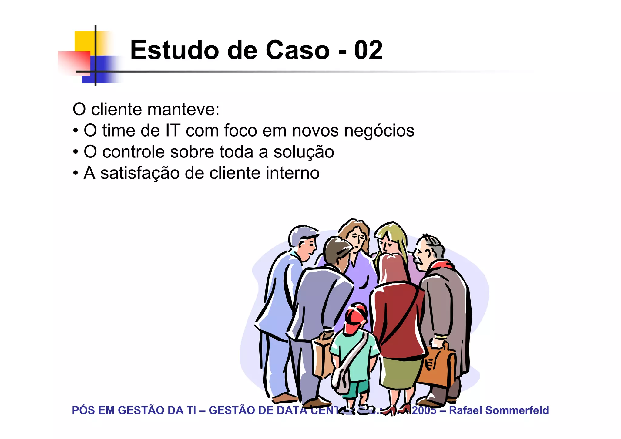 Estudo de Caso - 02

O cliente manteve:
• O time de IT com foco em novos negócios
• O controle sobre toda a solução
• A satisfação de cliente interno




PÓS EM GESTÃO DA TI – GESTÃO DE DATA CENTER – C.E.F. – 2005 – Rafael Sommerfeld
 