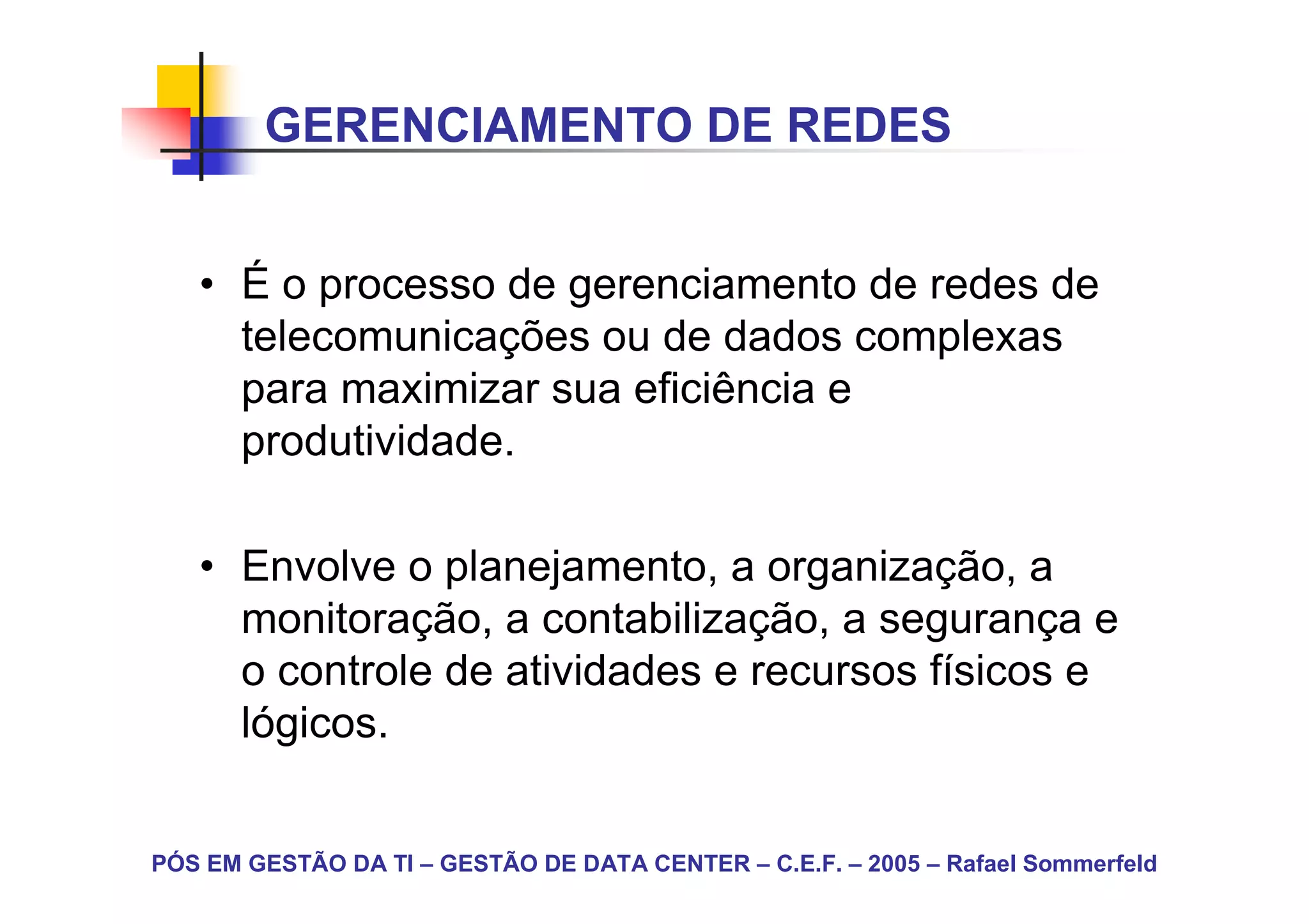 GERENCIAMENTO DE REDES


   • É o processo de gerenciamento de redes de
     telecomunicações ou de dados complexas
     para maximizar sua eficiência e
     produtividade.

   • Envolve o planejamento, a organização, a
     monitoração, a contabilização, a segurança e
     o controle de atividades e recursos físicos e
     lógicos.


PÓS EM GESTÃO DA TI – GESTÃO DE DATA CENTER – C.E.F. – 2005 – Rafael Sommerfeld
 