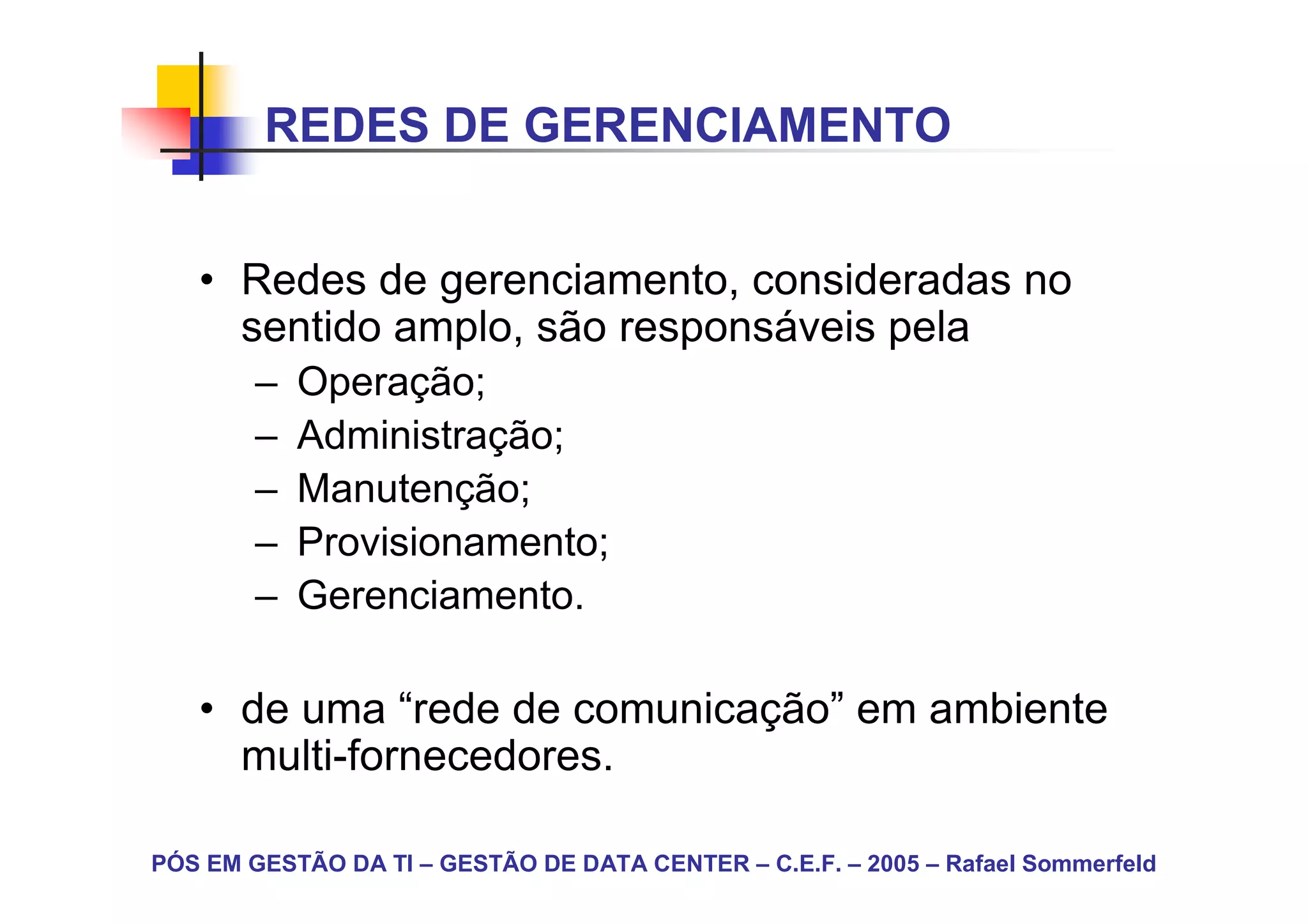 REDES DE GERENCIAMENTO


   • Redes de gerenciamento, consideradas no
     sentido amplo, são responsáveis pela
        –   Operação;
        –   Administração;
        –   Manutenção;
        –   Provisionamento;
        –   Gerenciamento.

   • de uma “rede de comunicação” em ambiente
     multi-fornecedores.

PÓS EM GESTÃO DA TI – GESTÃO DE DATA CENTER – C.E.F. – 2005 – Rafael Sommerfeld
 