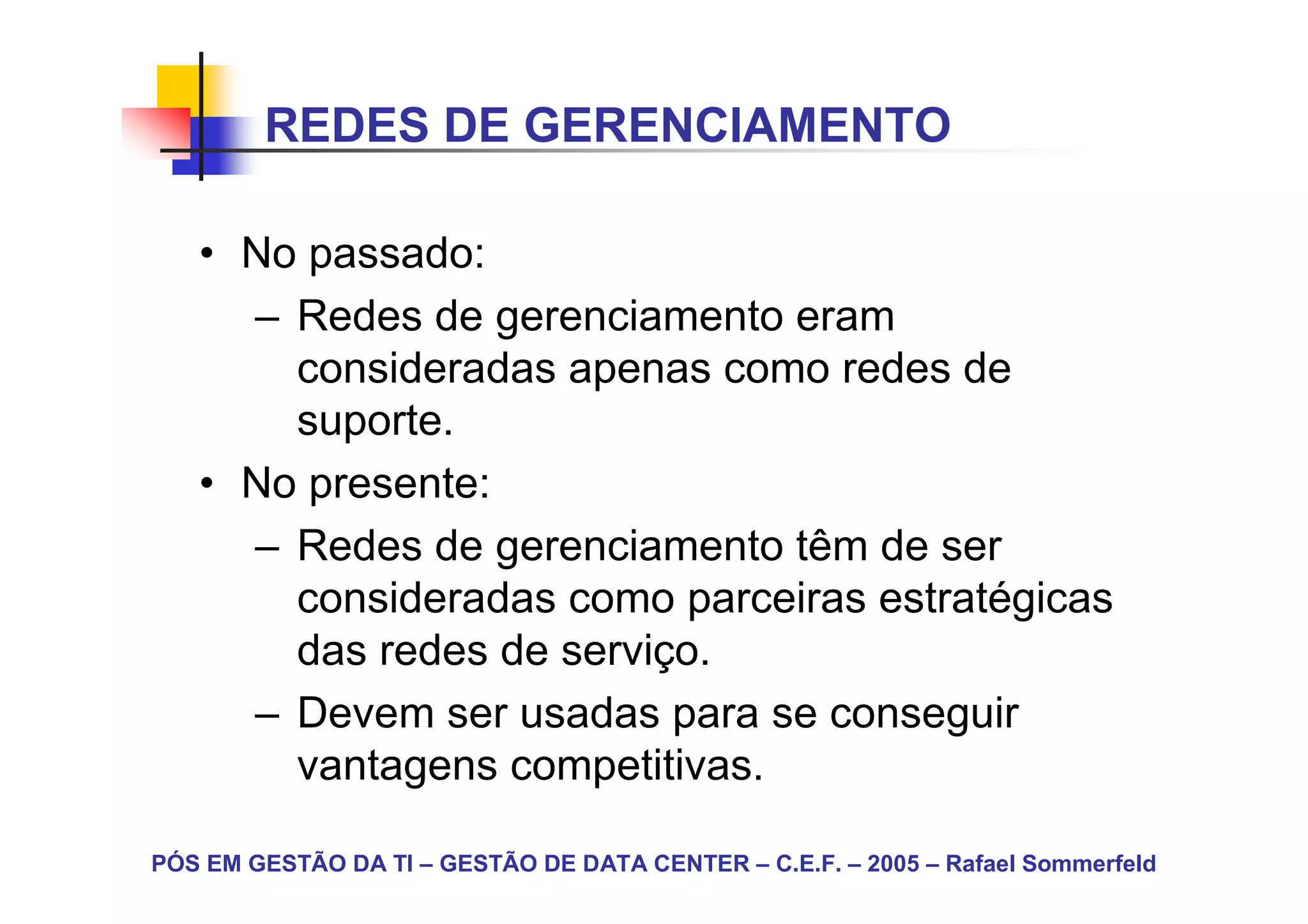 REDES DE GERENCIAMENTO

   • No passado:
     – Redes de gerenciamento eram
       consideradas apenas como redes de
       suporte.
   • No presente:
     – Redes de gerenciamento têm de ser
       consideradas como parceiras estratégicas
       das redes de serviço.
     – Devem ser usadas para se conseguir
       vantagens competitivas.

PÓS EM GESTÃO DA TI – GESTÃO DE DATA CENTER – C.E.F. – 2005 – Rafael Sommerfeld
 