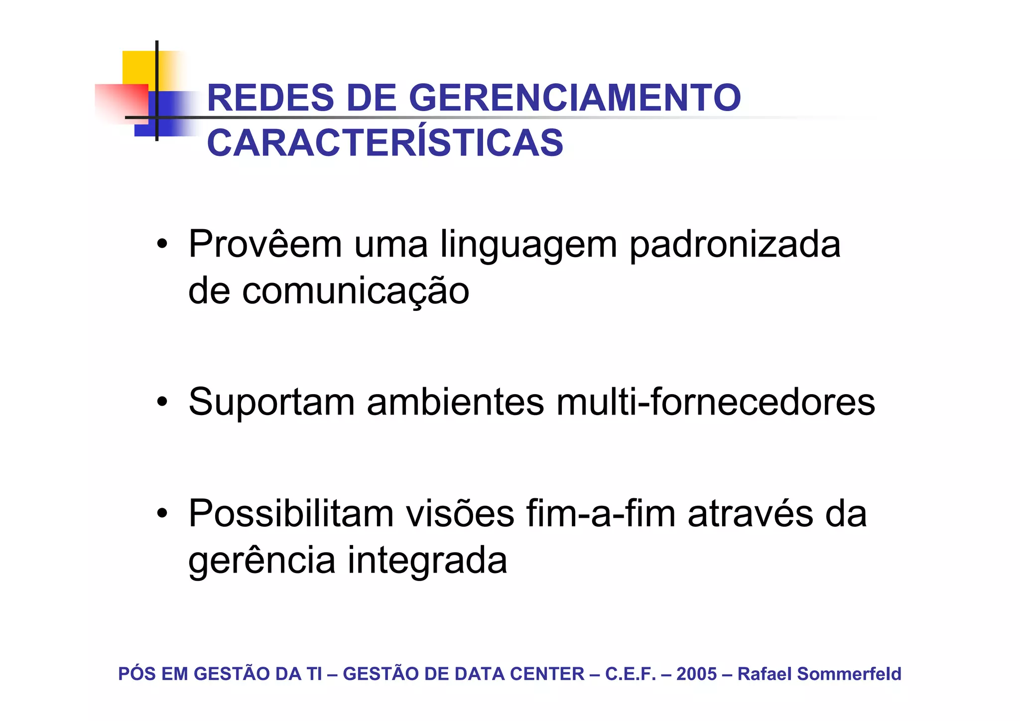 REDES DE GERENCIAMENTO
        CARACTERÍSTICAS

   • Provêem uma linguagem padronizada
     de comunicação

   • Suportam ambientes multi-fornecedores

   • Possibilitam visões fim-a-fim através da
     gerência integrada

PÓS EM GESTÃO DA TI – GESTÃO DE DATA CENTER – C.E.F. – 2005 – Rafael Sommerfeld
 