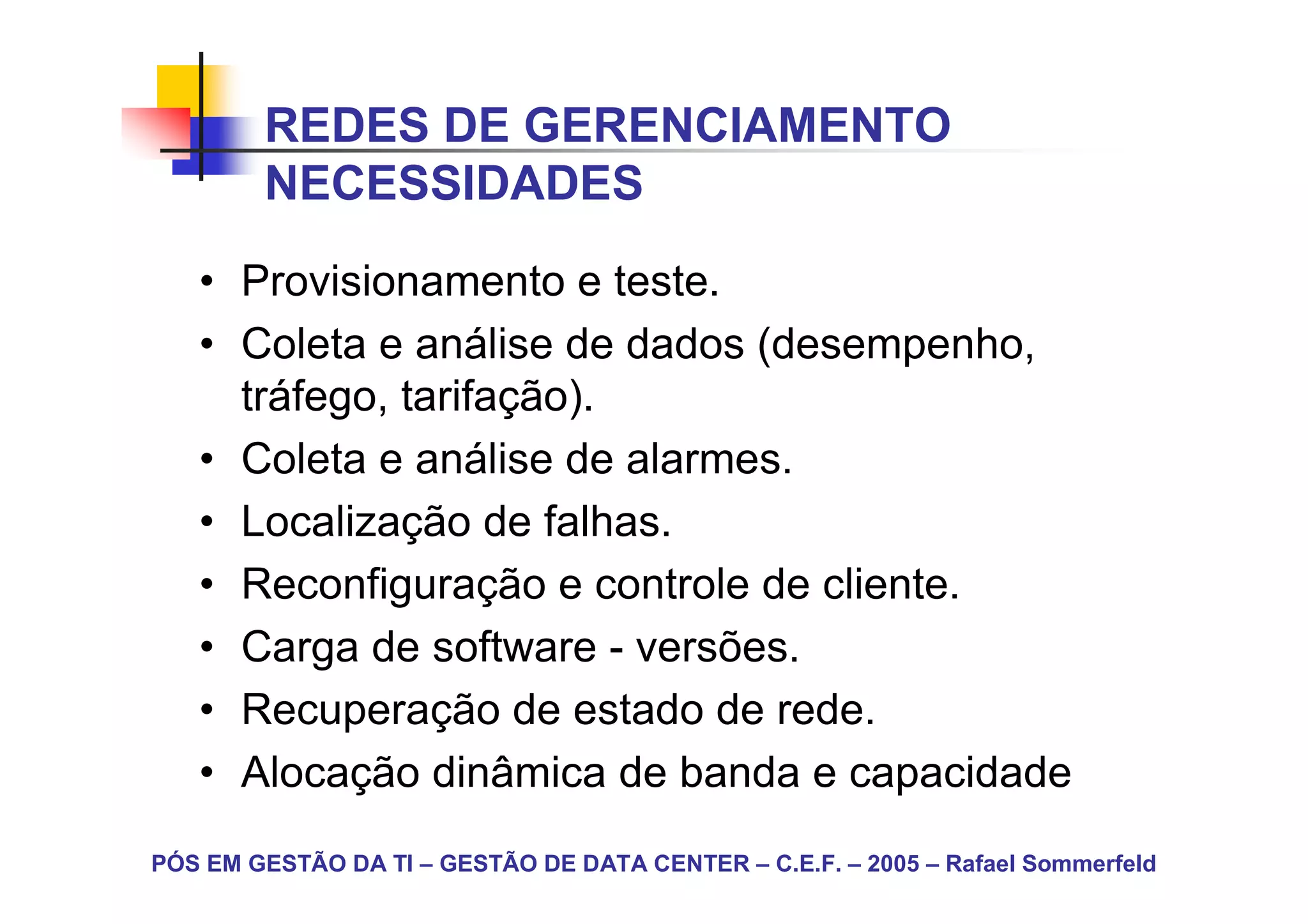 REDES DE GERENCIAMENTO
        NECESSIDADES
   • Provisionamento e teste.
   • Coleta e análise de dados (desempenho,
     tráfego, tarifação).
   • Coleta e análise de alarmes.
   • Localização de falhas.
   • Reconfiguração e controle de cliente.
   • Carga de software - versões.
   • Recuperação de estado de rede.
   • Alocação dinâmica de banda e capacidade
PÓS EM GESTÃO DA TI – GESTÃO DE DATA CENTER – C.E.F. – 2005 – Rafael Sommerfeld
 