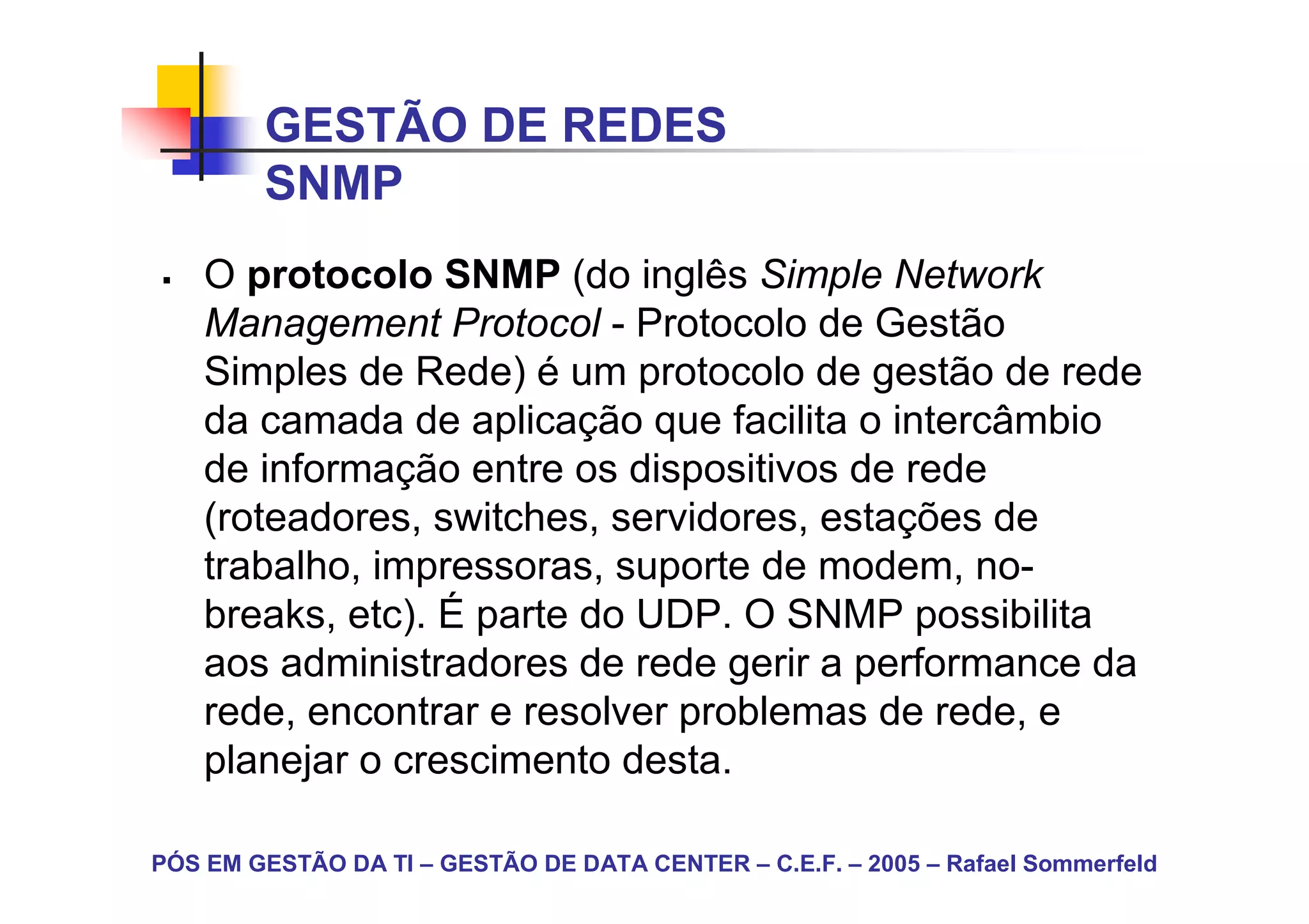 GESTÃO DE REDES
        SNMP
    O protocolo SNMP (do inglês Simple Network
    Management Protocol - Protocolo de Gestão
    Simples de Rede) é um protocolo de gestão de rede
    da camada de aplicação que facilita o intercâmbio
    de informação entre os dispositivos de rede
    (roteadores, switches, servidores, estações de
    trabalho, impressoras, suporte de modem, no-
    breaks, etc). É parte do UDP. O SNMP possibilita
    aos administradores de rede gerir a performance da
    rede, encontrar e resolver problemas de rede, e
    planejar o crescimento desta.

PÓS EM GESTÃO DA TI – GESTÃO DE DATA CENTER – C.E.F. – 2005 – Rafael Sommerfeld
 