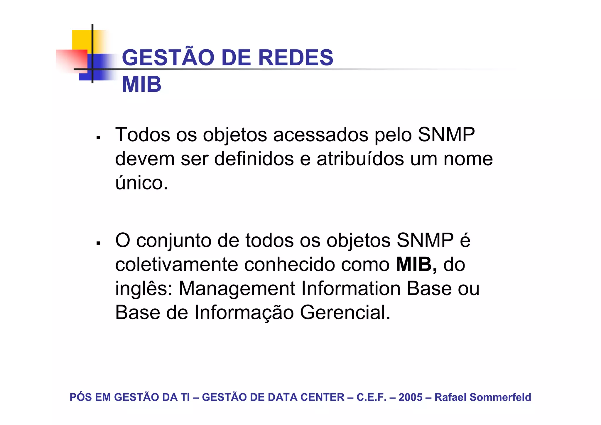 GESTÃO DE REDES
        MIB

       Todos os objetos acessados pelo SNMP
       devem ser definidos e atribuídos um nome
       único.

       O conjunto de todos os objetos SNMP é
       coletivamente conhecido como MIB, do
       inglês: Management Information Base ou
       Base de Informação Gerencial.



PÓS EM GESTÃO DA TI – GESTÃO DE DATA CENTER – C.E.F. – 2005 – Rafael Sommerfeld
 