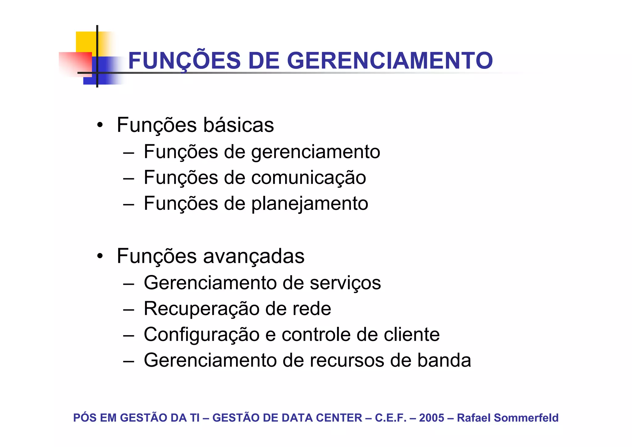 FUNÇÕES DE GERENCIAMENTO

   • Funções básicas
        – Funções de gerenciamento
        – Funções de comunicação
        – Funções de planejamento

   • Funções avançadas
        –   Gerenciamento de serviços
        –   Recuperação de rede
        –   Configuração e controle de cliente
        –   Gerenciamento de recursos de banda

PÓS EM GESTÃO DA TI – GESTÃO DE DATA CENTER – C.E.F. – 2005 – Rafael Sommerfeld
 