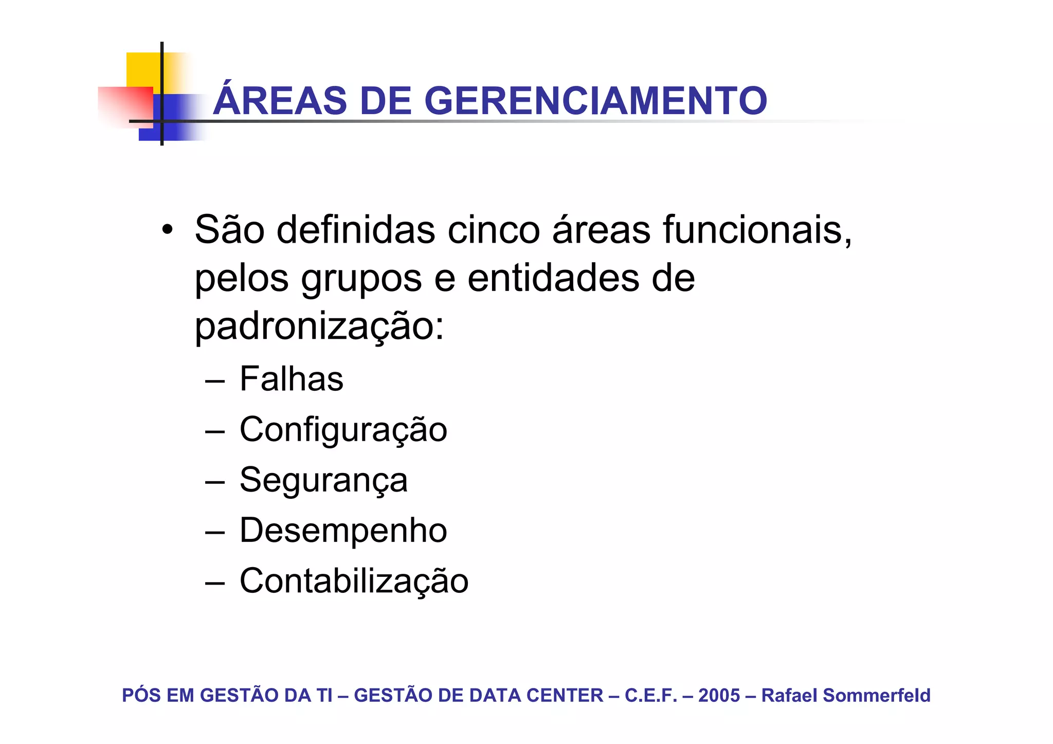 ÁREAS DE GERENCIAMENTO


   • São definidas cinco áreas funcionais,
     pelos grupos e entidades de
     padronização:
        –   Falhas
        –   Configuração
        –   Segurança
        –   Desempenho
        –   Contabilização


PÓS EM GESTÃO DA TI – GESTÃO DE DATA CENTER – C.E.F. – 2005 – Rafael Sommerfeld
 