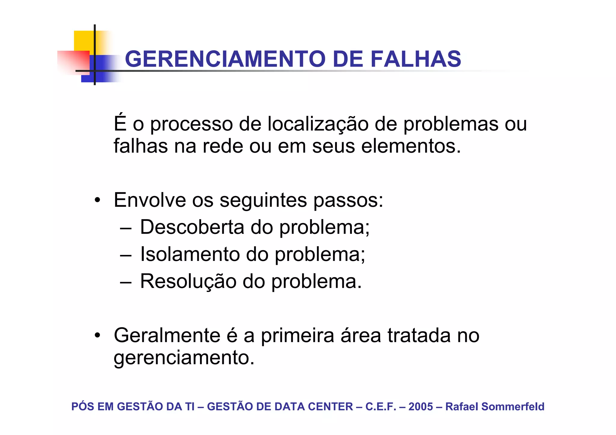 GERENCIAMENTO DE FALHAS

       É o processo de localização de problemas ou
       falhas na rede ou em seus elementos.

   • Envolve os seguintes passos:
     – Descoberta do problema;
     – Isolamento do problema;
     – Resolução do problema.

   • Geralmente é a primeira área tratada no
     gerenciamento.

PÓS EM GESTÃO DA TI – GESTÃO DE DATA CENTER – C.E.F. – 2005 – Rafael Sommerfeld
 