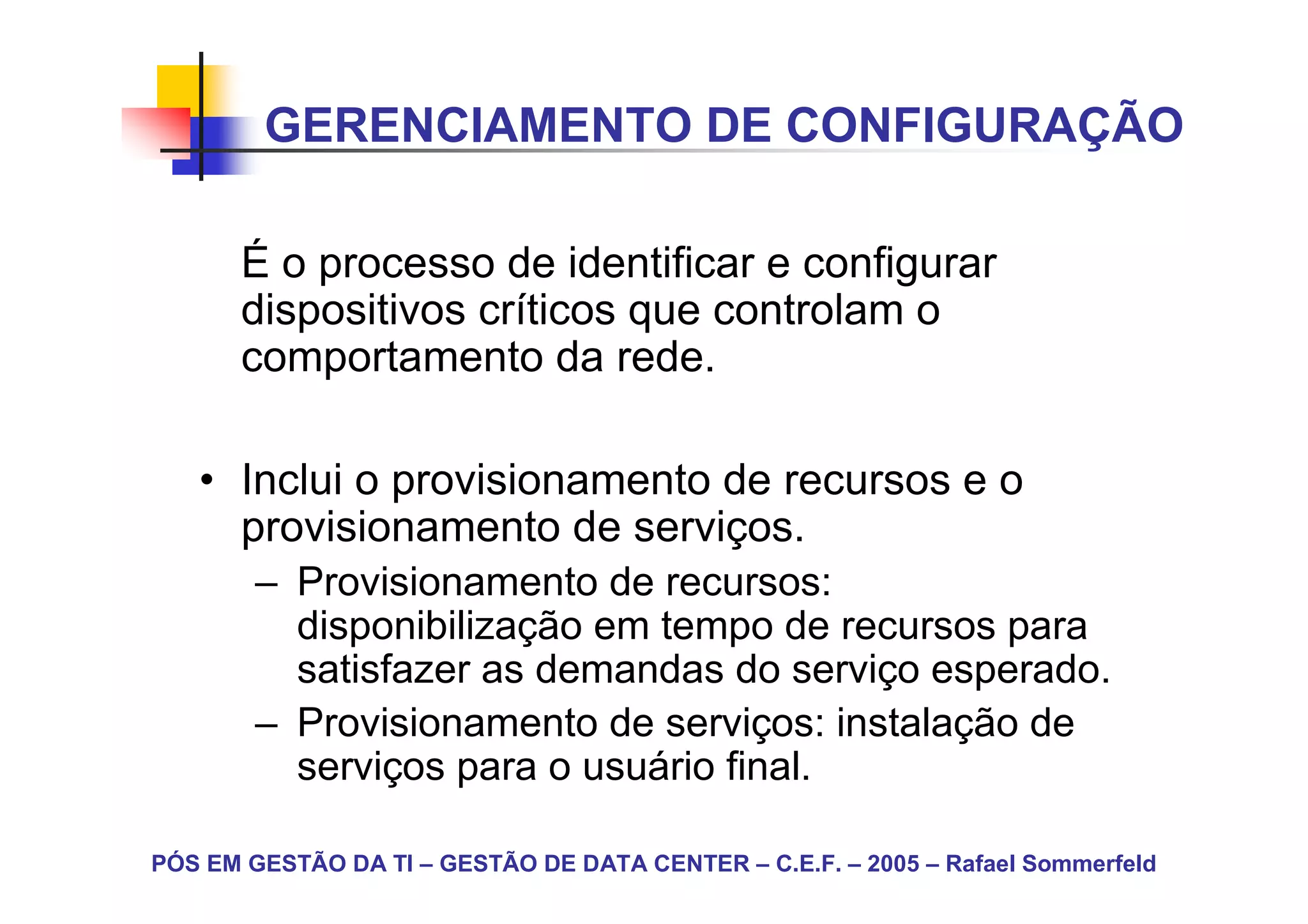 GERENCIAMENTO DE CONFIGURAÇÃO

       É o processo de identificar e configurar
       dispositivos críticos que controlam o
       comportamento da rede.

   • Inclui o provisionamento de recursos e o
     provisionamento de serviços.
        – Provisionamento de recursos:
          disponibilização em tempo de recursos para
          satisfazer as demandas do serviço esperado.
        – Provisionamento de serviços: instalação de
          serviços para o usuário final.

PÓS EM GESTÃO DA TI – GESTÃO DE DATA CENTER – C.E.F. – 2005 – Rafael Sommerfeld
 